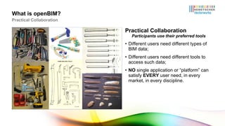 Practical Collaboration Participants use their preferred tools Different users need different types of BIM data; Different users need different tools to access such data; NO  single application or “platform” can satisfy  EVERY  user need, in every market, in every discipline. What is openBIM? Practical Collaboration 