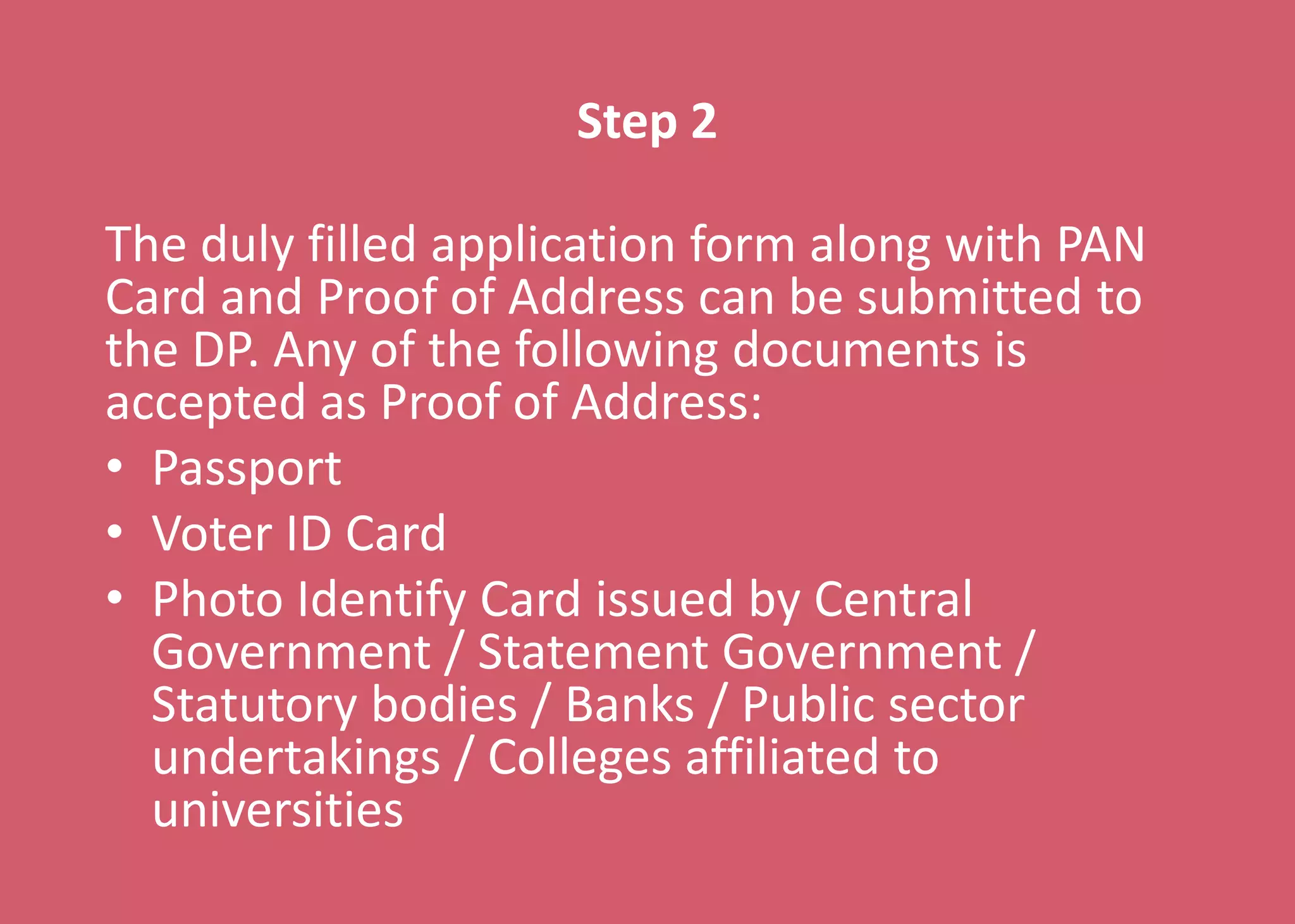 Step 2
The duly filled application form along with PAN
Card and Proof of Address can be submitted to
the DP. Any of the following documents is
accepted as Proof of Address:
• Passport
• Voter ID Card
• Photo Identify Card issued by Central
Government / Statement Government /
Statutory bodies / Banks / Public sector
undertakings / Colleges affiliated to
universities
 