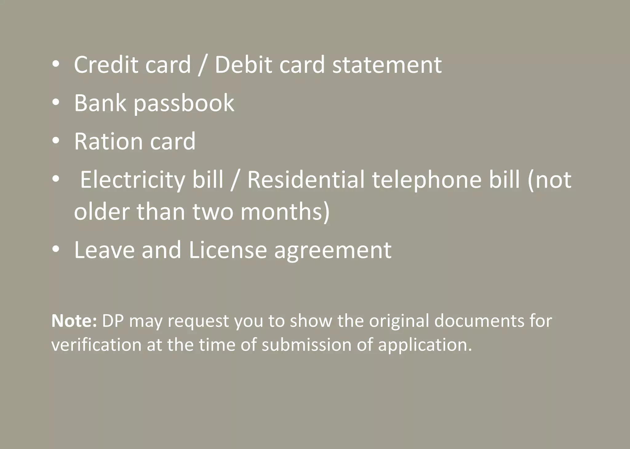 • Credit card / Debit card statement
• Bank passbook
• Ration card
• Electricity bill / Residential telephone bill (not
older than two months)
• Leave and License agreement
Note: DP may request you to show the original documents for
verification at the time of submission of application.
 