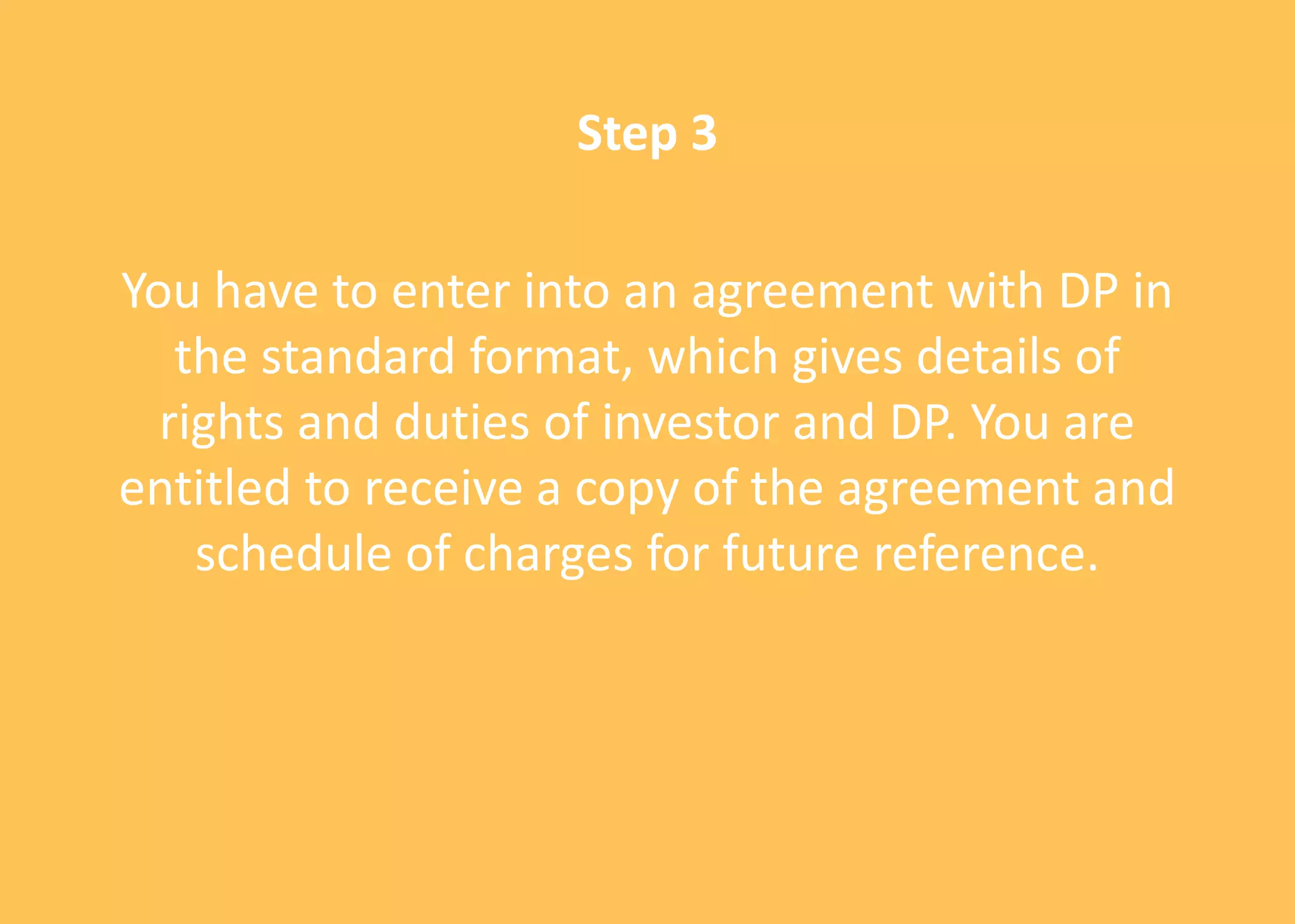 Step 3
You have to enter into an agreement with DP in
the standard format, which gives details of
rights and duties of investor and DP. You are
entitled to receive a copy of the agreement and
schedule of charges for future reference.
 