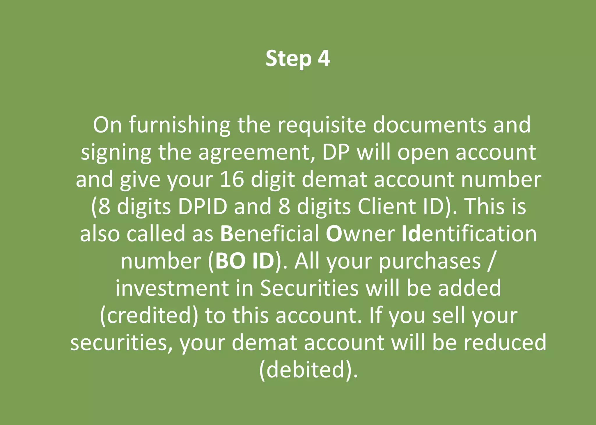 Step 4
On furnishing the requisite documents and
signing the agreement, DP will open account
and give your 16 digit demat account number
(8 digits DPID and 8 digits Client ID). This is
also called as Beneficial Owner Identification
number (BO ID). All your purchases /
investment in Securities will be added
(credited) to this account. If you sell your
securities, your demat account will be reduced
(debited).
 