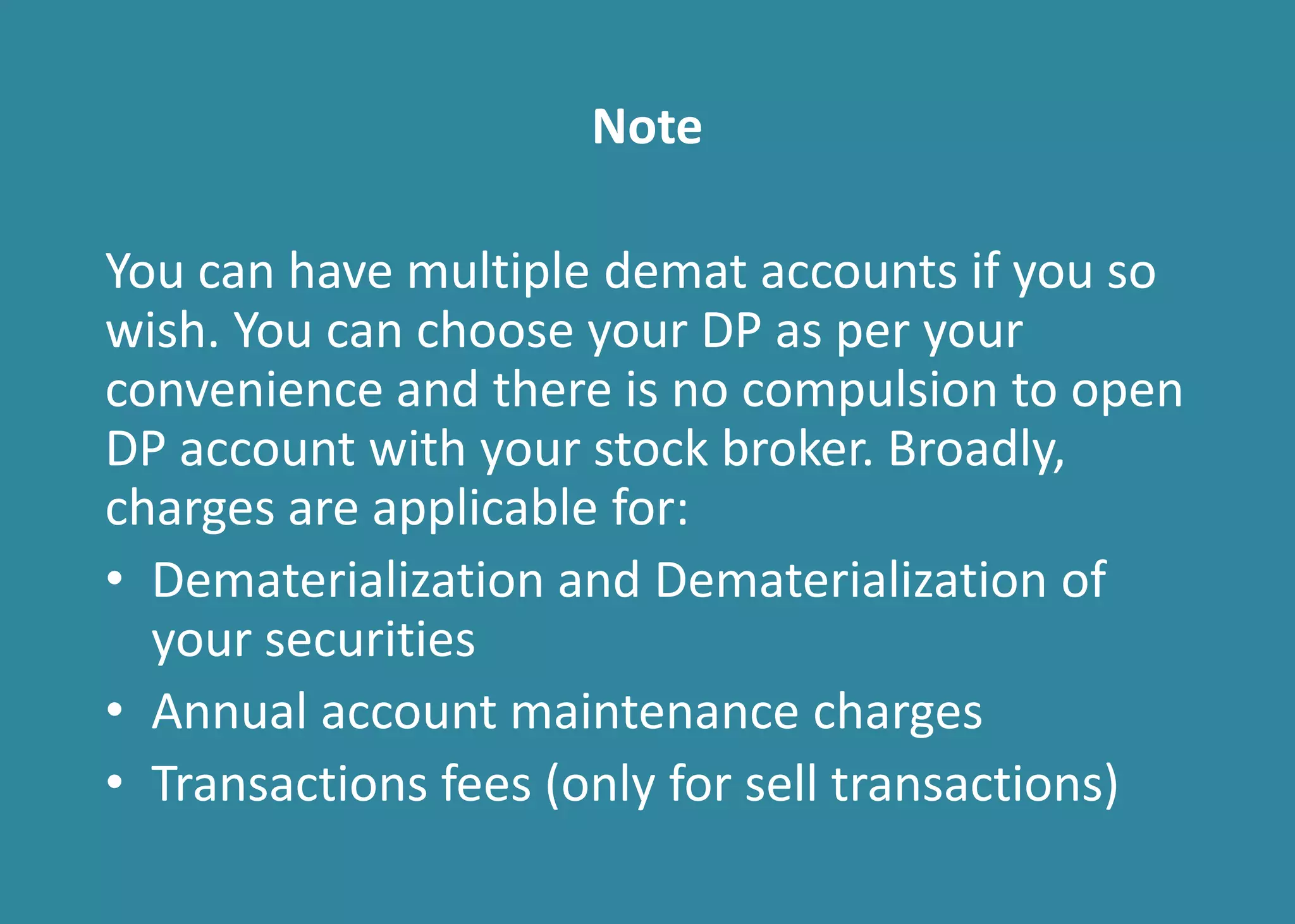 Note
You can have multiple demat accounts if you so
wish. You can choose your DP as per your
convenience and there is no compulsion to open
DP account with your stock broker. Broadly,
charges are applicable for:
• Dematerialization and Dematerialization of
your securities
• Annual account maintenance charges
• Transactions fees (only for sell transactions)
 