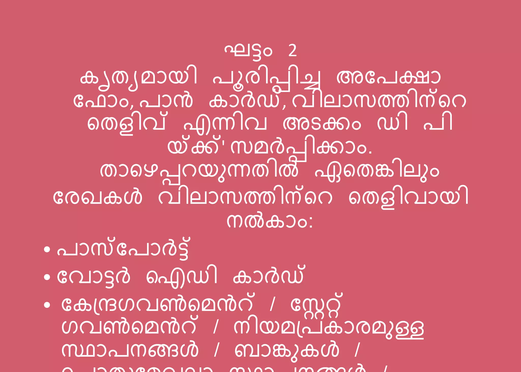 ഘട്ടം 2
കൃതയമോയി ൂരിെിച്ച അപ ക്ഷോ
പ ോം, ോൻ കോർഡ്, വിലോസത്തിന്സറ
സതളിവ് എന്നിവ അടക്കം ഡി ി
യ്ക്ക്' സമർെിക്കോം.
തോസെെറയനന്നതിൽ ഏസതങ്കിലനം
പരഖകൾ വിലോസത്തിന്സറ സതളിവോയി
നൽകോം:
• ോസപ ോർട്ട്
• പവോട്ടർ ഐഡി കോർഡ്
• പകന്ദ്രഗവൺസമൻറ് / പസ്റ്ററ്റ്
ഗവൺസമൻറ് / നിയമന്ദ് കോരമനള്ള
സ്ഥോ നങ്ങൾ / ബോങ്കനകൾ /
 