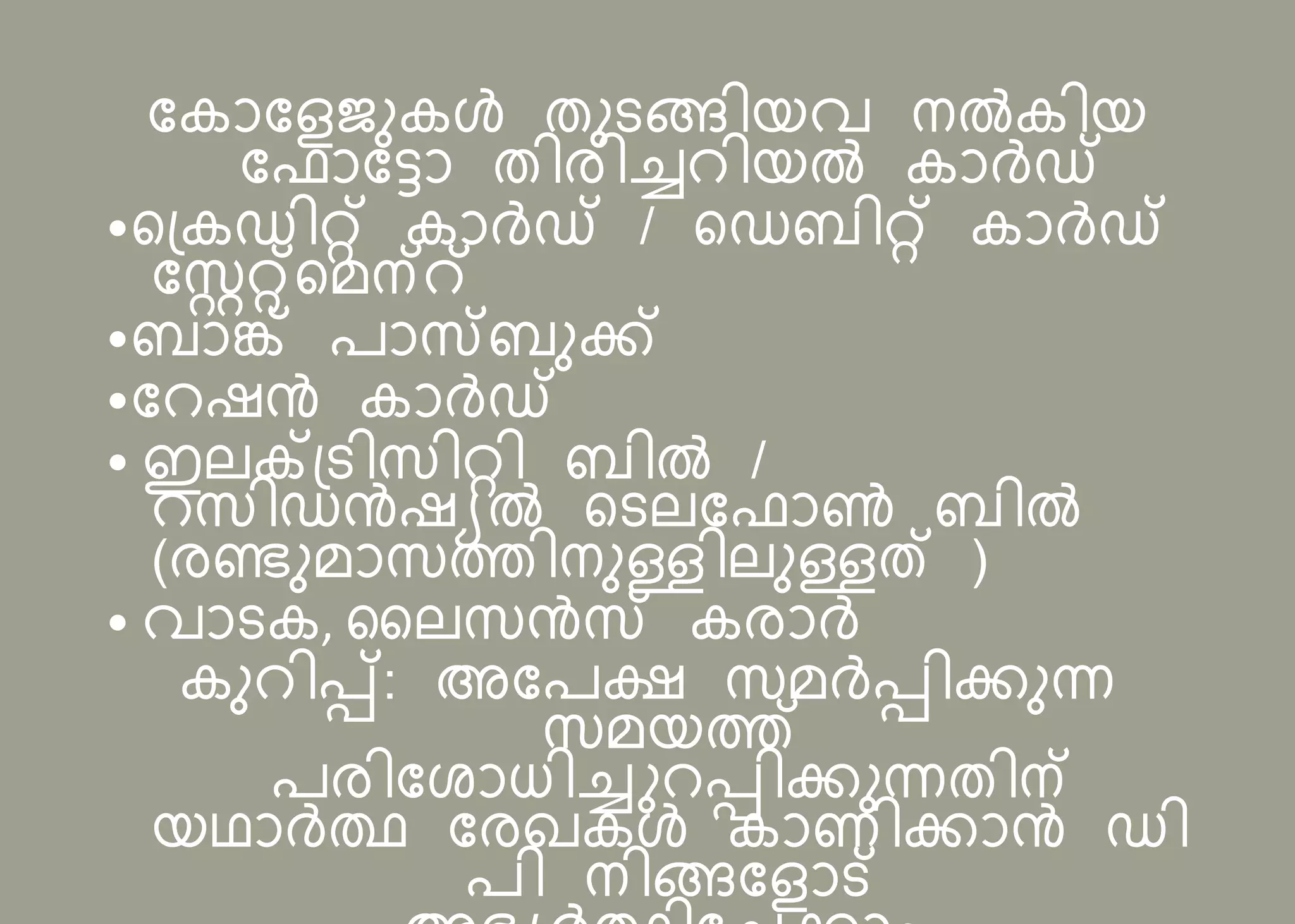 പകോപളജനകൾ തനടങ്ങിയവ നൽകിയ
പ ോപട്ടോ തിരിച്ചറിയൽ കോർഡ്
•സന്ദ്കഡിറ്റ് കോർഡ് / സഡബിറ്റ് കോർഡ്
പസ്റ്ററ്റ്സമന്റ്
•ബോങ്ക് ോസബനക്ക്
•പറഷൻ കോർഡ്
• ഇലക്ടന്ദ്ടിസിറ്റി ബിൽ /
റസിഡൻഷയൽ സടലപ ോൺ ബിൽ
(രണ്ടനമോസത്തിനനള്ളിലനള്ളത് )
• വോടക, സലസൻസ കരോർ
കനറിെ്: അപ ക്ഷ സമർെിക്കനന്ന
സമയത്ത്
രിപ ോധിച്ചുറെിക്കനന്നതിന്
യഥോർത്ഥ പരഖകൾ കോണിക്കോൻ ഡി
ി നിങ്ങപളോട്
 