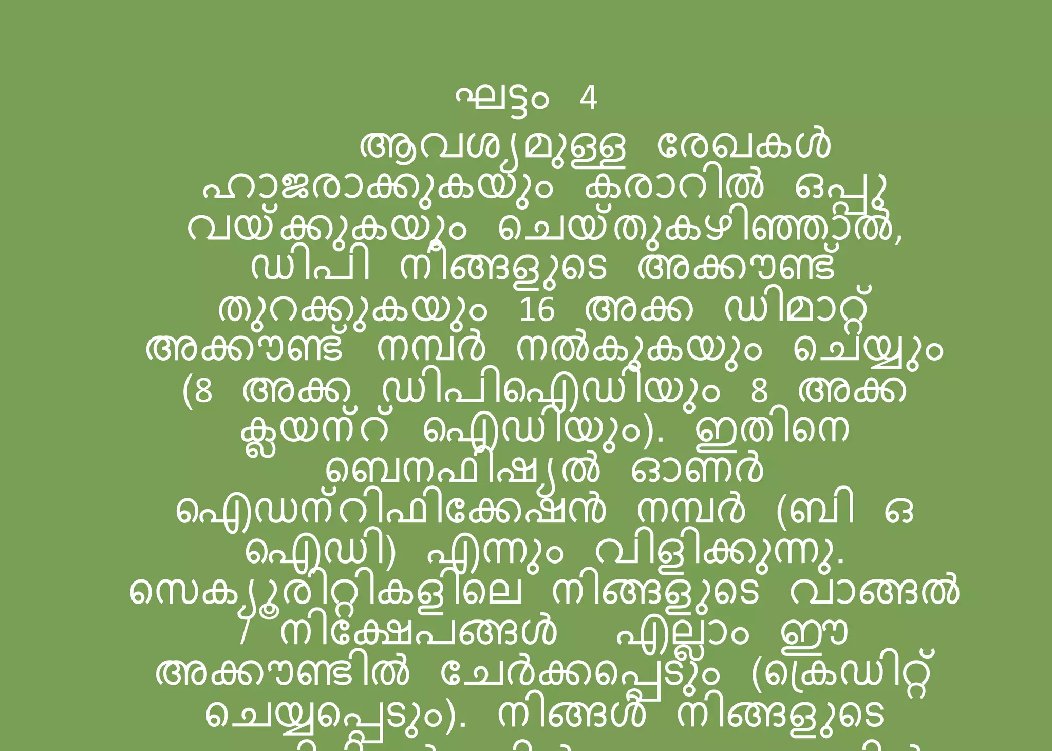 ഘട്ടം 4
ആവ യമനള്ള പരഖകൾ
ഹോജരോക്കനകയനം കരോറിൽ ഒെു
വയ്ക്കനകയനം സെയ്തനകെിഞ്ഞോൽ,
ഡി ി നിങ്ങളുസട അക്കൗണ്ട്
തനറക്കനകയനം 16 അക്ക ഡിമോറ്റ്
അക്കൗണ്ട് നമ്പർ നൽകനകയനം സെയ്ും
(8 അക്ക ഡി ിഐഡിയനം 8 അക്ക
ക്ലയന്റ് ഐഡിയനം). ഇതിസന
സബന ിഷയൽ ഓണർ
ഐഡന്റി ിപക്കഷൻ നമ്പർ (ബി ഒ
ഐഡി) എന്നനം വിളിക്കനന്നന.
സസകയൂരിറ്റികളിസല നിങ്ങളുസട വോങ്ങൽ
/ നിപക്ഷ ങ്ങൾ എലെോം ഈ
അക്കൗണ്ടിൽ പെർക്കസെടനം (സന്ദ്കഡിറ്റ്
സെയ്സെടനം). നിങ്ങൾ നിങ്ങളുസട
 