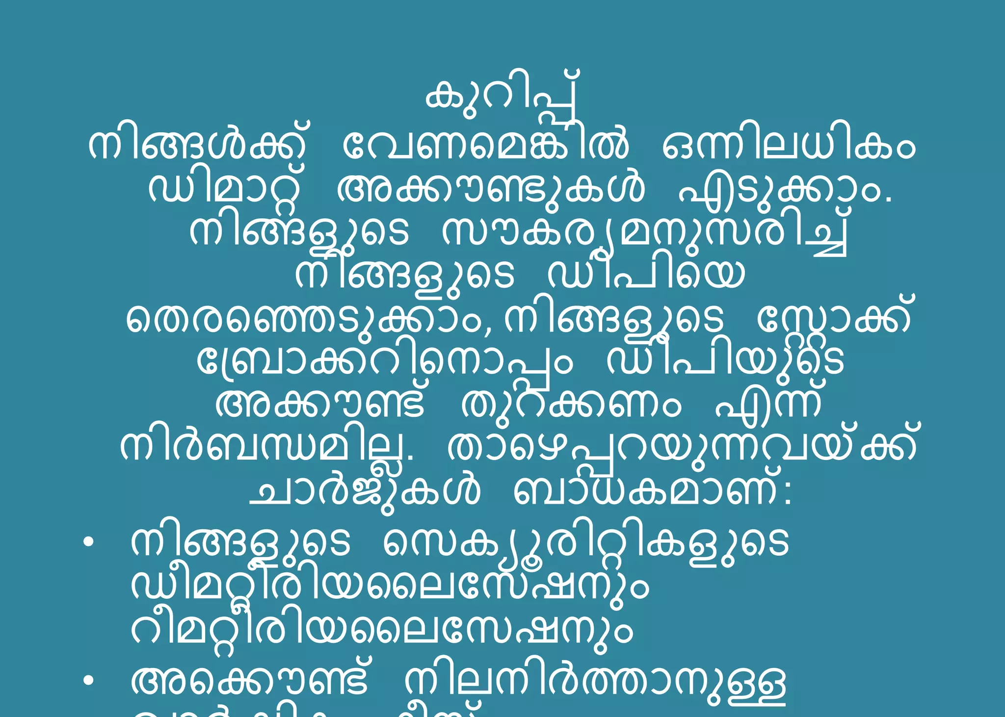 കനറിെ്
നിങ്ങൾക്ക് പവണസമങ്കിൽ ഒന്നിലധികം
ഡിമോറ്റ് അക്കൗണ്ടനകൾ എടനക്കോം.
നിങ്ങളുസട സൗകരയമനനസരിച്ച്
നിങ്ങളുസട ഡി ിസയ
സതരസഞ്ഞടനക്കോം, നിങ്ങളുസട പസ്റ്റോക്ക്
പന്ദ്ബോക്കറിസനോെം ഡി ിയനസട
അക്കൗണ്ട് തനറക്കണം എന്ന്
നിർബന്ധമിലെ. തോസെെറയനന്നവയ്ക്ക്
െോർജനകൾ ബോധകമോ്:
• നിങ്ങളുസട സസകയൂരിറ്റികളുസട
ഡീമറ്റീരിയസലപസഷനനം
റീമറ്റീരിയസലപസഷനനം
• അസക്കൗണ്ട് നിലനിർത്തോനനള്ള
 