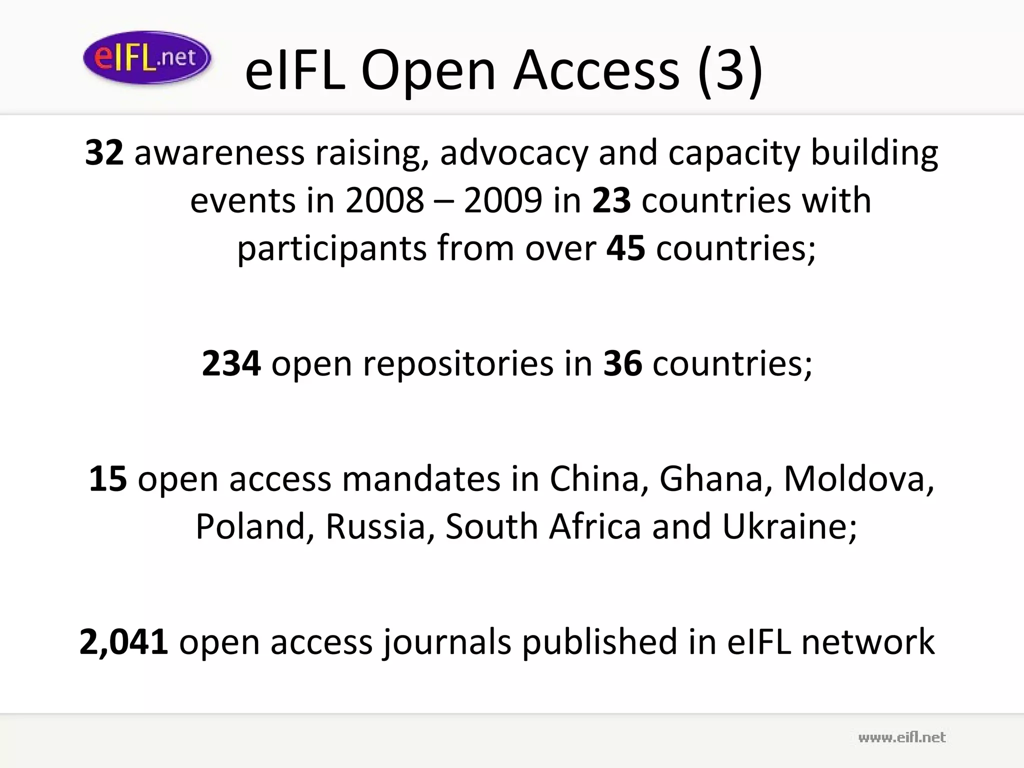eIFL Open Access (3)
32 awareness raising, advocacy and capacity building
     events in 2008 – 2009 in 23 countries with
        participants from over 45 countries;

       234 open repositories in 36 countries;

15 open access mandates in China, Ghana, Moldova,
      Poland, Russia, South Africa and Ukraine;

2,041 open access journals published in eIFL network
 
