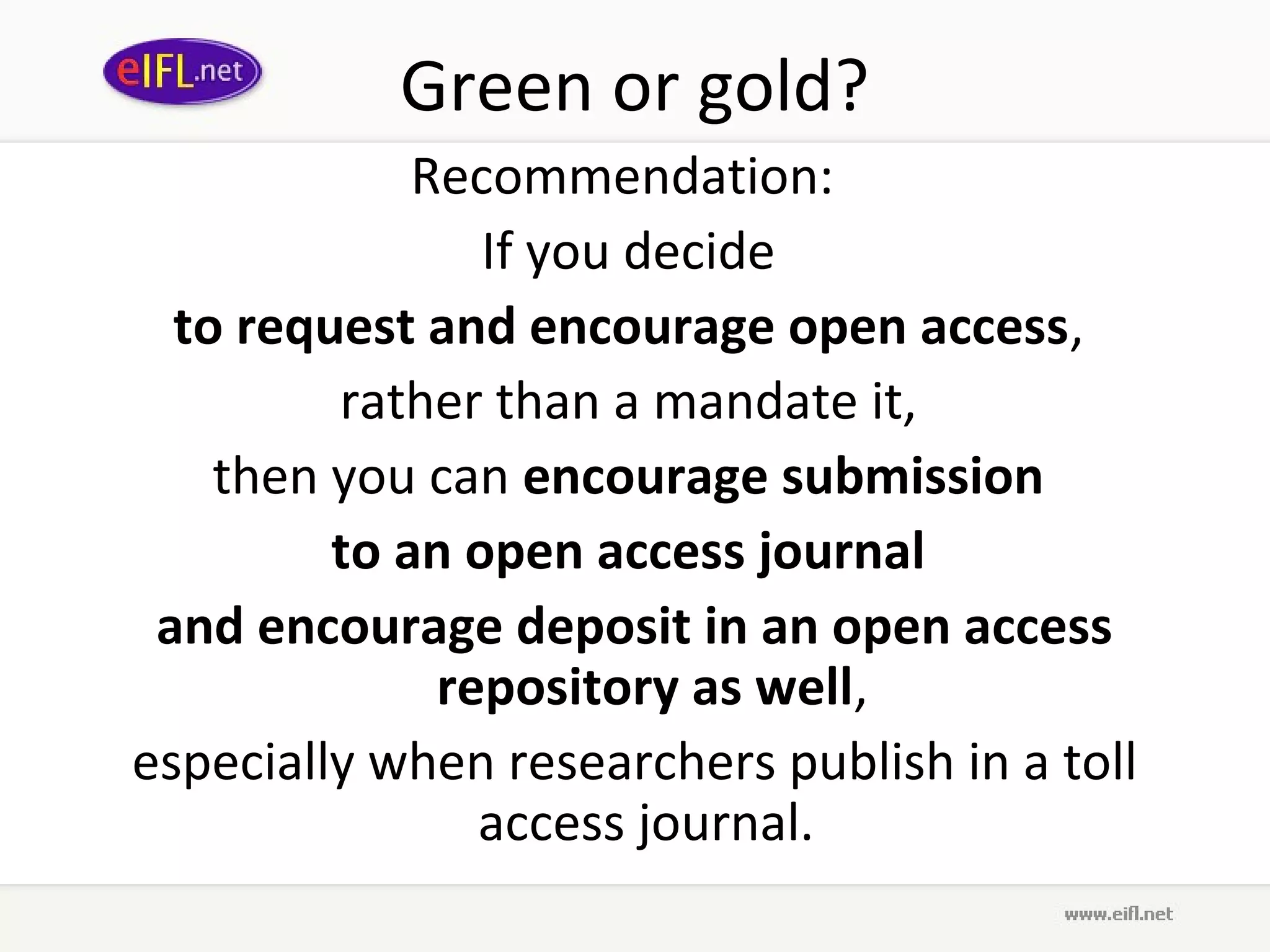 Green or gold?
             Recommendation:
                If you decide
  to request and encourage open access,
         rather than a mandate it,
    then you can encourage submission
         to an open access journal
 and encourage deposit in an open access
              repository as well,
especially when researchers publish in a toll
                access journal.
 