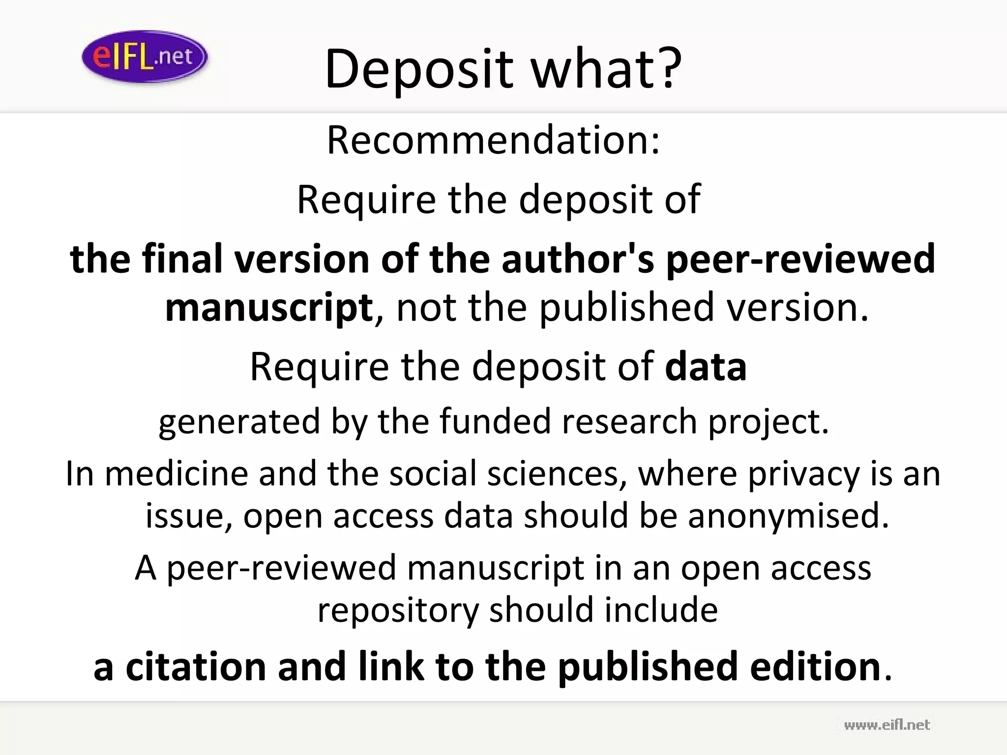 Deposit what?
               Recommendation:
             Require the deposit of
the final version of the author's peer-reviewed
      manuscript, not the published version.
           Require the deposit of data
      generated by the funded research project.
In medicine and the social sciences, where privacy is an
     issue, open access data should be anonymised.
    A peer-reviewed manuscript in an open access
                repository should include
 a citation and link to the published edition.  
 