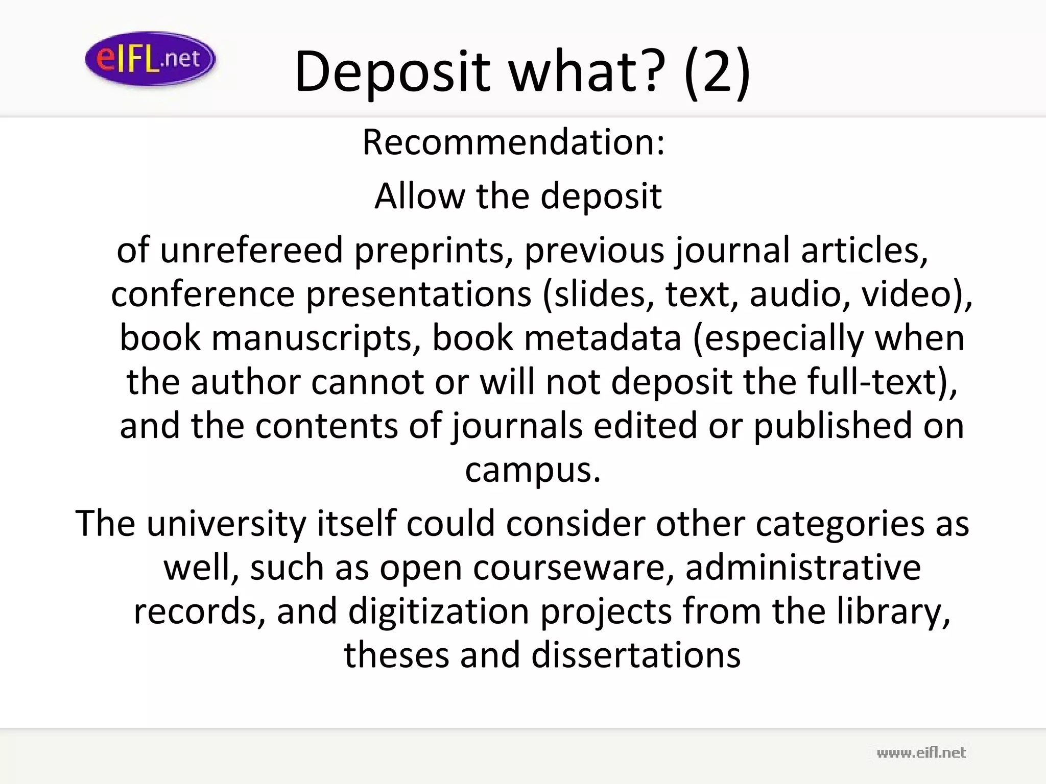 Deposit what? (2)
                  Recommendation:
                   Allow the deposit
  of unrefereed preprints, previous journal articles,
  conference presentations (slides, text, audio, video),
  book manuscripts, book metadata (especially when
   the author cannot or will not deposit the full-text),
   and the contents of journals edited or published on
                         campus.
The university itself could consider other categories as
      well, such as open courseware, administrative
    records, and digitization projects from the library,
                 theses and dissertations
 