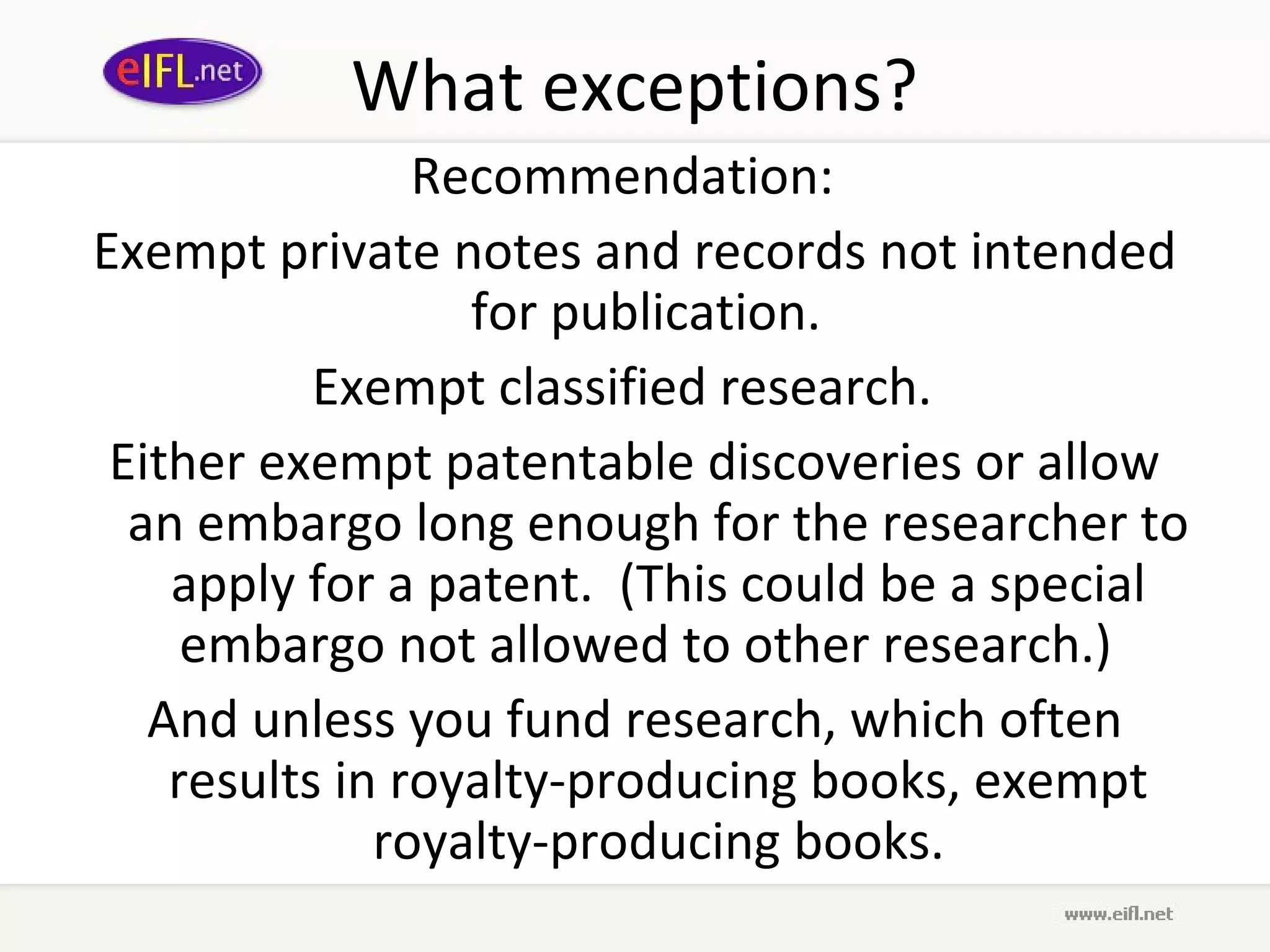 What exceptions?
                Recommendation:
Exempt private notes and records not intended
                  for publication.
           Exempt classified research.
 Either exempt patentable discoveries or allow
  an embargo long enough for the researcher to
    apply for a patent. (This could be a special
     embargo not allowed to other research.)
   And unless you fund research, which often
    results in royalty-producing books, exempt
              royalty-producing books.
 