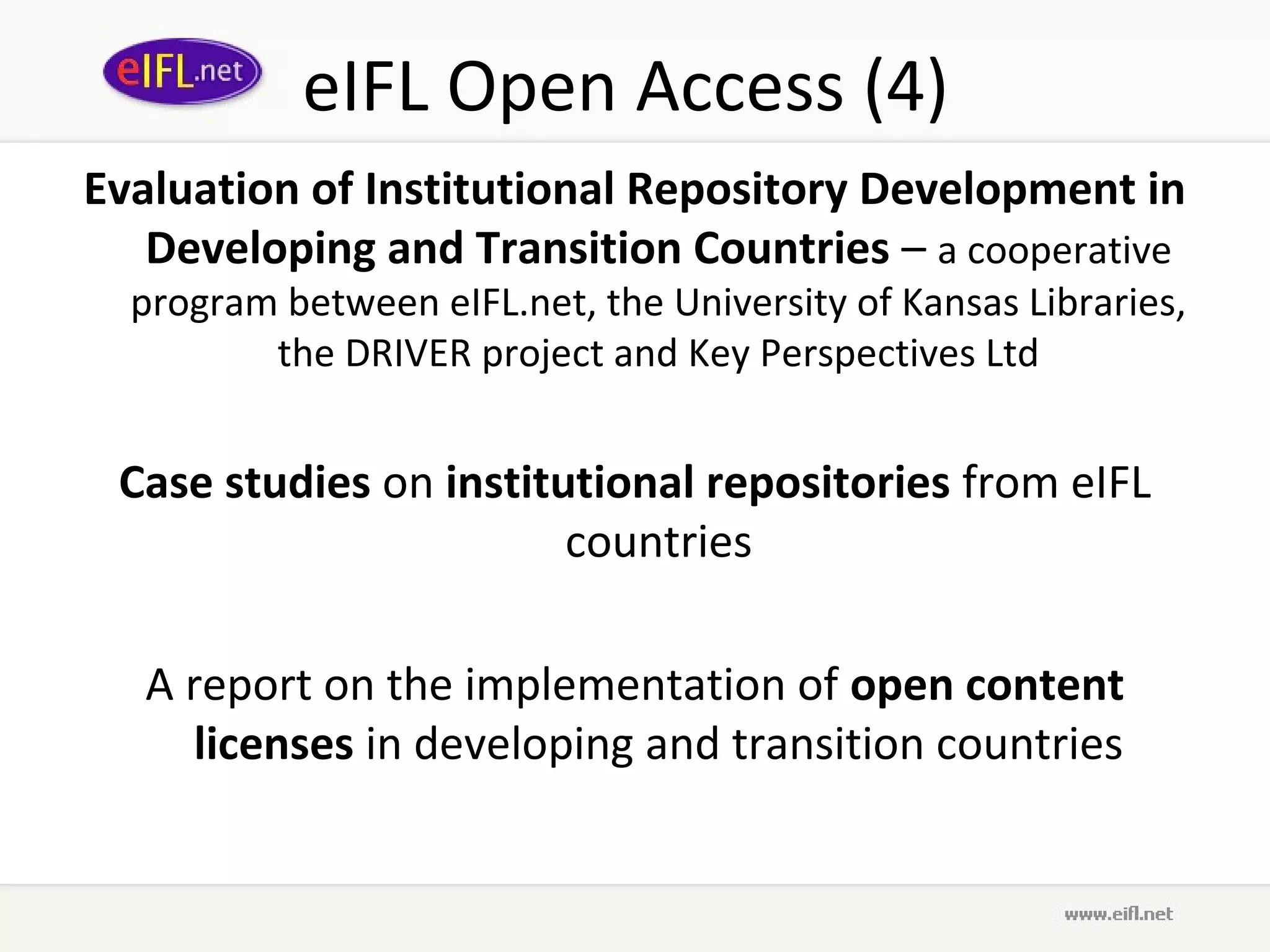 eIFL Open Access (4)
Evaluation of Institutional Repository Development in
   Developing and Transition Countries – a cooperative
  program between eIFL.net, the University of Kansas Libraries,
         the DRIVER project and Key Perspectives Ltd


 Case studies on institutional repositories from eIFL
                        countries

   A report on the implementation of open content
      licenses in developing and transition countries
 