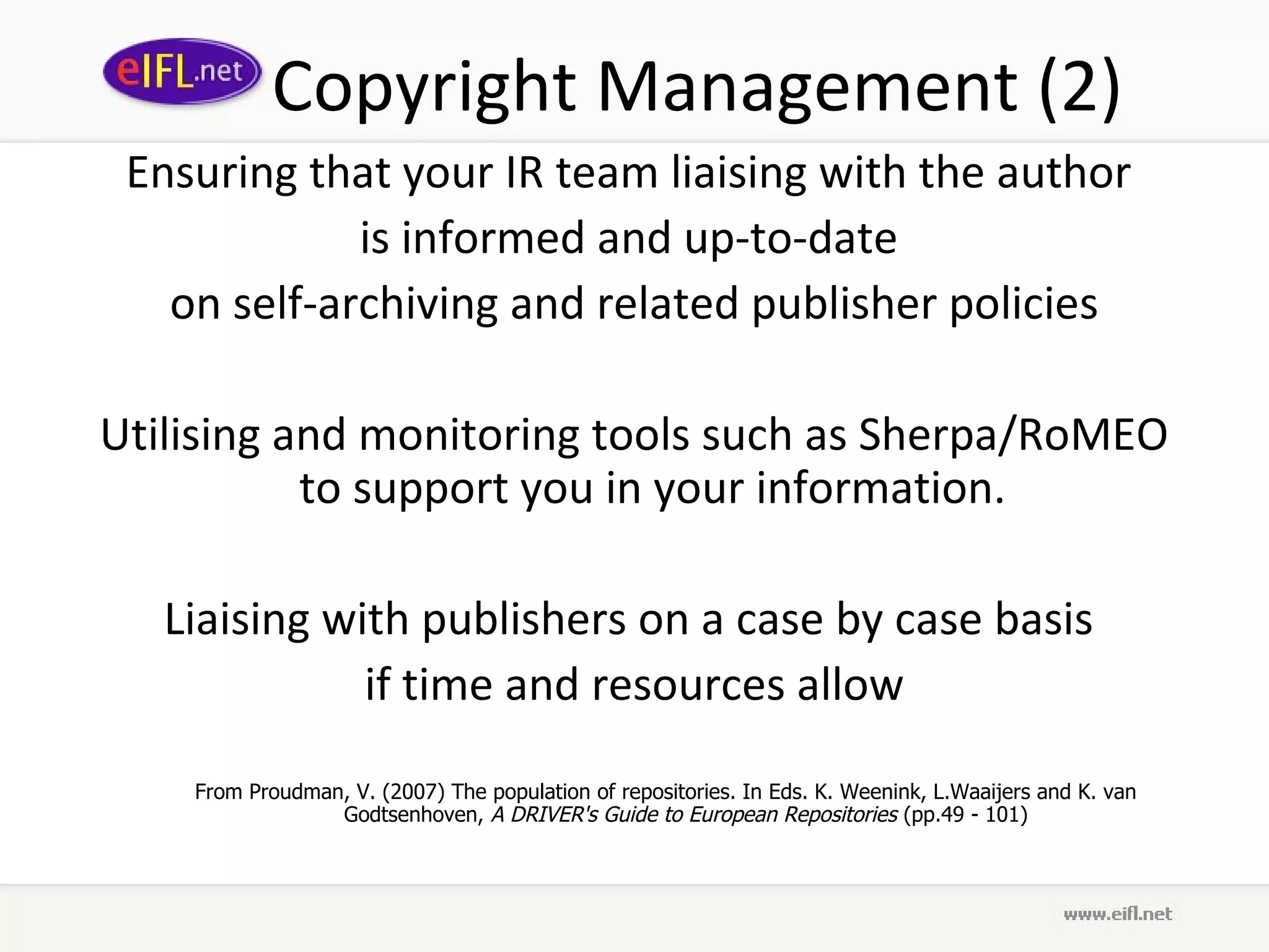 Copyright Management (2)
 Ensuring that your IR team liaising with the author
             is informed and up-to-date
   on self-archiving and related publisher policies

Utilising and monitoring tools such as Sherpa/RoMEO
           to support you in your information.

   Liaising with publishers on a case by case basis
              if time and resources allow

    From Proudman, V. (2007) The population of repositories. In Eds. K. Weenink, L.Waaijers and K. van
                 Godtsenhoven, A DRIVER's Guide to European Repositories (pp.49 - 101)
 