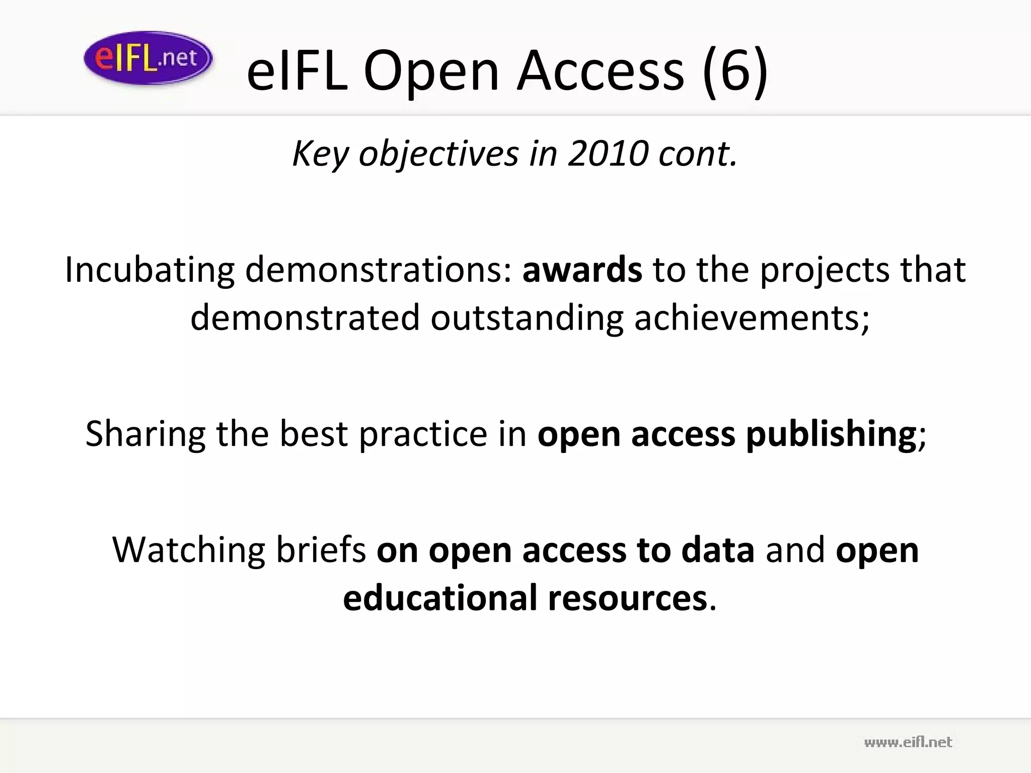eIFL Open Access (6)
             Key objectives in 2010 cont.

Incubating demonstrations: awards to the projects that
       demonstrated outstanding achievements;

 Sharing the best practice in open access publishing;

  Watching briefs on open access to data and open
               educational resources.
 