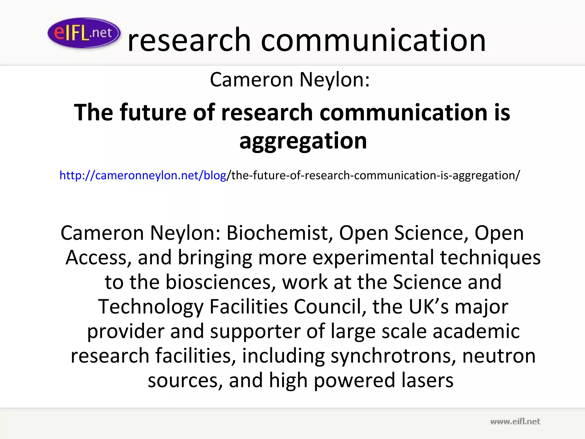 research communication
                          Cameron Neylon:
  The future of research communication is
                  aggregation
http://cameronneylon.net/blog/the-future-of-research-communication-is-aggregation/



Cameron Neylon: Biochemist, Open Science, Open
Access, and bringing more experimental techniques
     to the biosciences, work at the Science and
    Technology Facilities Council, the UK’s major
   provider and supporter of large scale academic
 research facilities, including synchrotrons, neutron
          sources, and high powered lasers
 