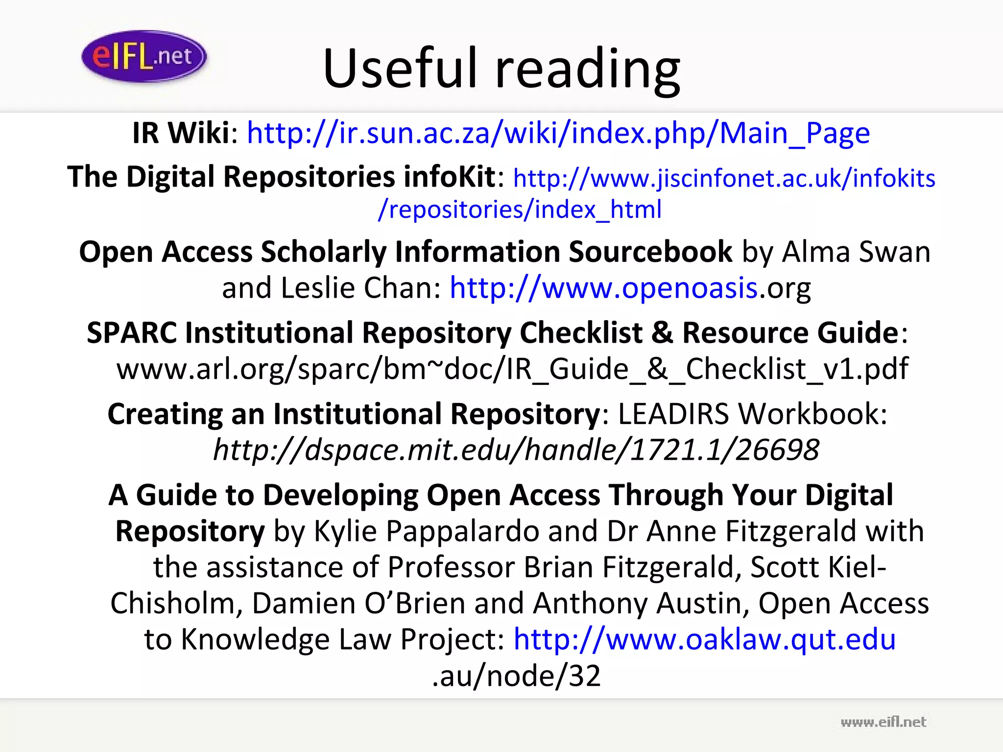 Useful reading
    IR Wiki: http://ir.sun.ac.za/wiki/index.php/Main_Page
The Digital Repositories infoKit: http://www.jiscinfonet.ac.uk/infokits
                         /repositories/index_html
Open Access Scholarly Information Sourcebook by Alma Swan
          and Leslie Chan: http://www.openoasis.org
SPARC Institutional Repository Checklist & Resource Guide:
  www.arl.org/sparc/bm~doc/IR_Guide_&_Checklist_v1.pdf
 Creating an Institutional Repository: LEADIRS Workbook:
         http://dspace.mit.edu/handle/1721.1/26698
 A Guide to Developing Open Access Through Your Digital
  Repository by Kylie Pappalardo and Dr Anne Fitzgerald with
     the assistance of Professor Brian Fitzgerald, Scott Kiel-
 Chisholm, Damien O’Brien and Anthony Austin, Open Access
    to Knowledge Law Project: http://www.oaklaw.qut.edu
                          .au/node/32
 