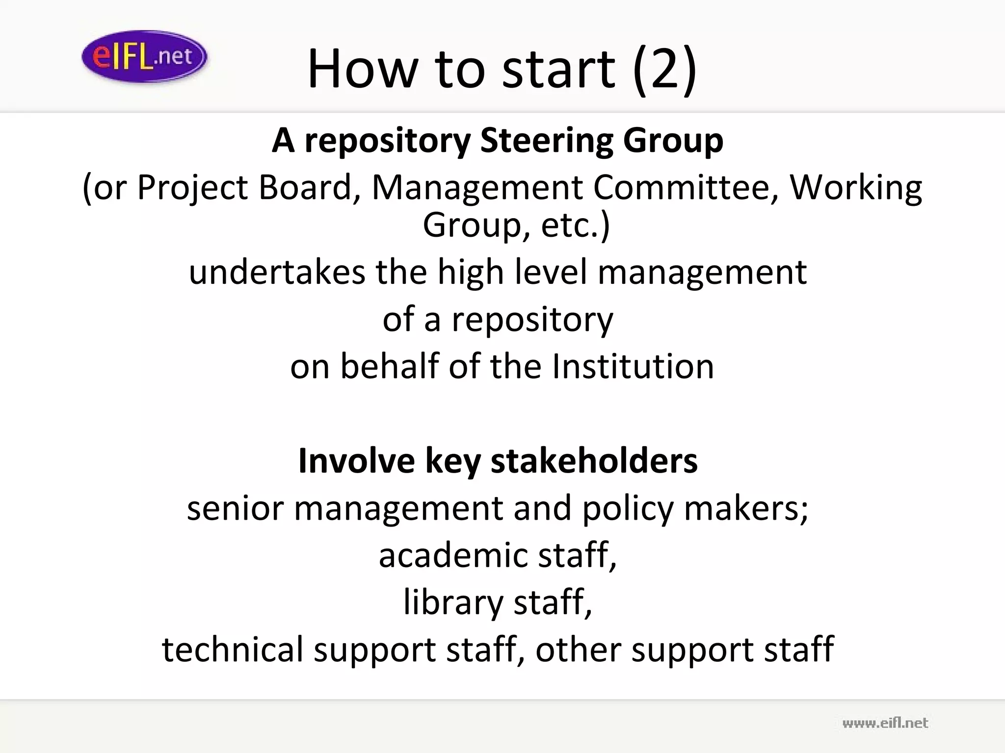 How to start (2)
             A repository Steering Group
(or Project Board, Management Committee, Working
                      Group, etc.)
       undertakes the high level management
                   of a repository
              on behalf of the Institution

             Involve key stakeholders
      senior management and policy makers;
                  academic staff,
                   library staff,
    technical support staff, other support staff
 
