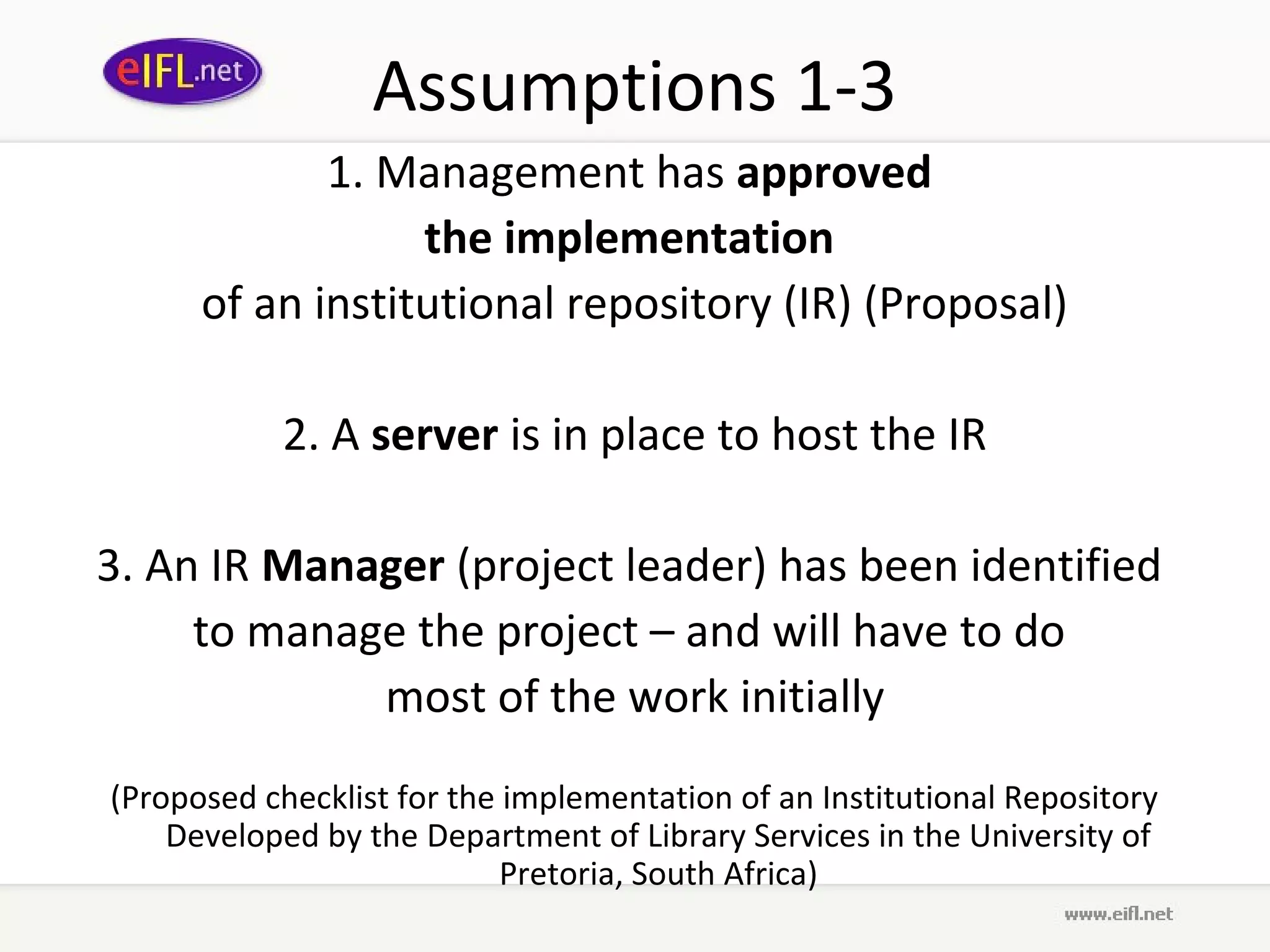 Assumptions 1-3
             1. Management has approved
                  the implementation
      of an institutional repository (IR) (Proposal)

            2. A server is in place to host the IR

3. An IR Manager (project leader) has been identified
     to manage the project – and will have to do
             most of the work initially
(Proposed checklist for the implementation of an Institutional Repository
    Developed by the Department of Library Services in the University of
                            Pretoria, South Africa)
 