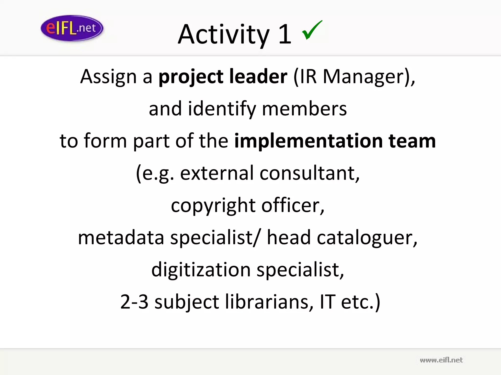 Activity 1 
  Assign a project leader (IR Manager),
           and identify members
to form part of the implementation team
         (e.g. external consultant,
             copyright officer,
  metadata specialist/ head cataloguer,
           digitization specialist,
       2-3 subject librarians, IT etc.)
 
