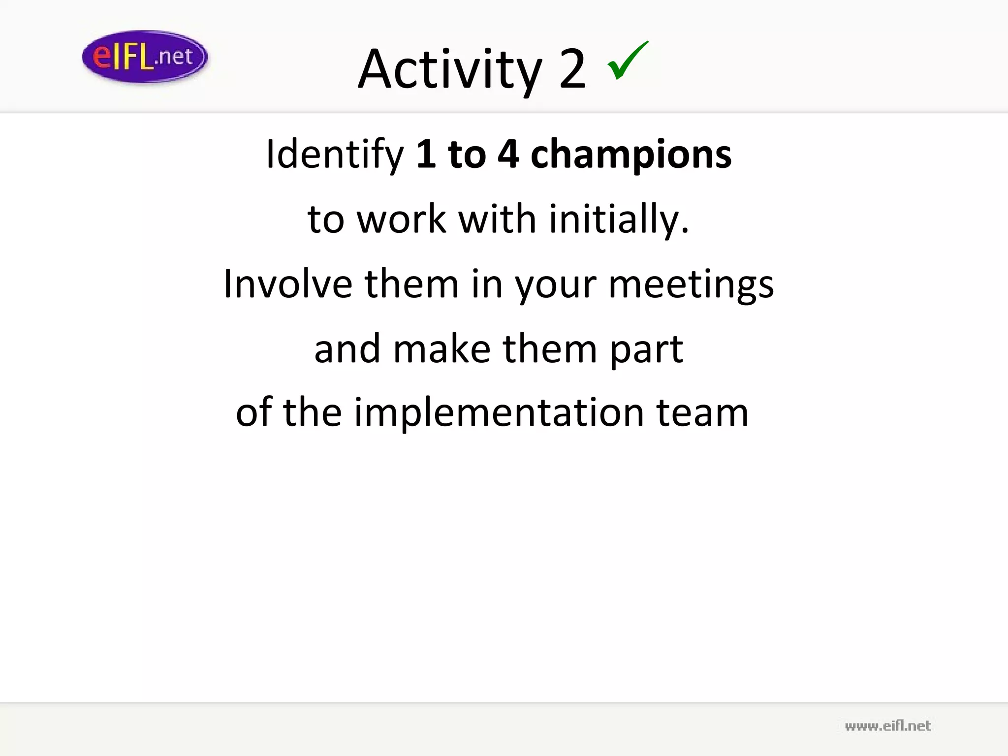 Activity 2 
  Identify 1 to 4 champions
     to work with initially.
Involve them in your meetings
      and make them part
 of the implementation team  
 