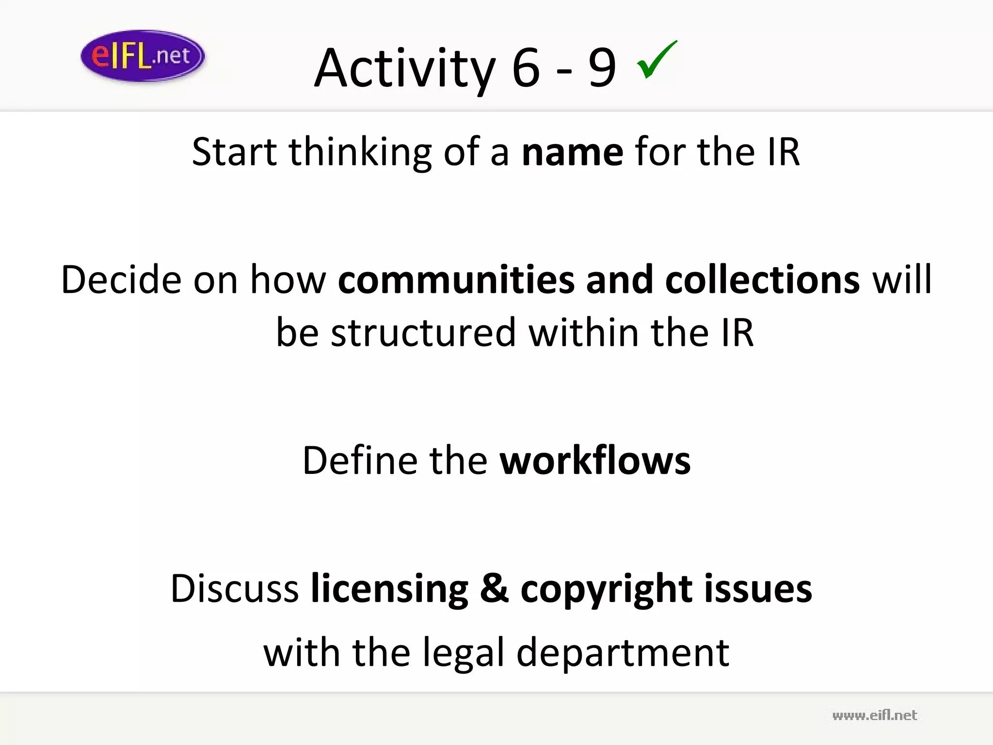 Activity 6 - 9 
      Start thinking of a name for the IR

Decide on how communities and collections will
           be structured within the IR

             Define the workflows

     Discuss licensing & copyright issues
          with the legal department
 