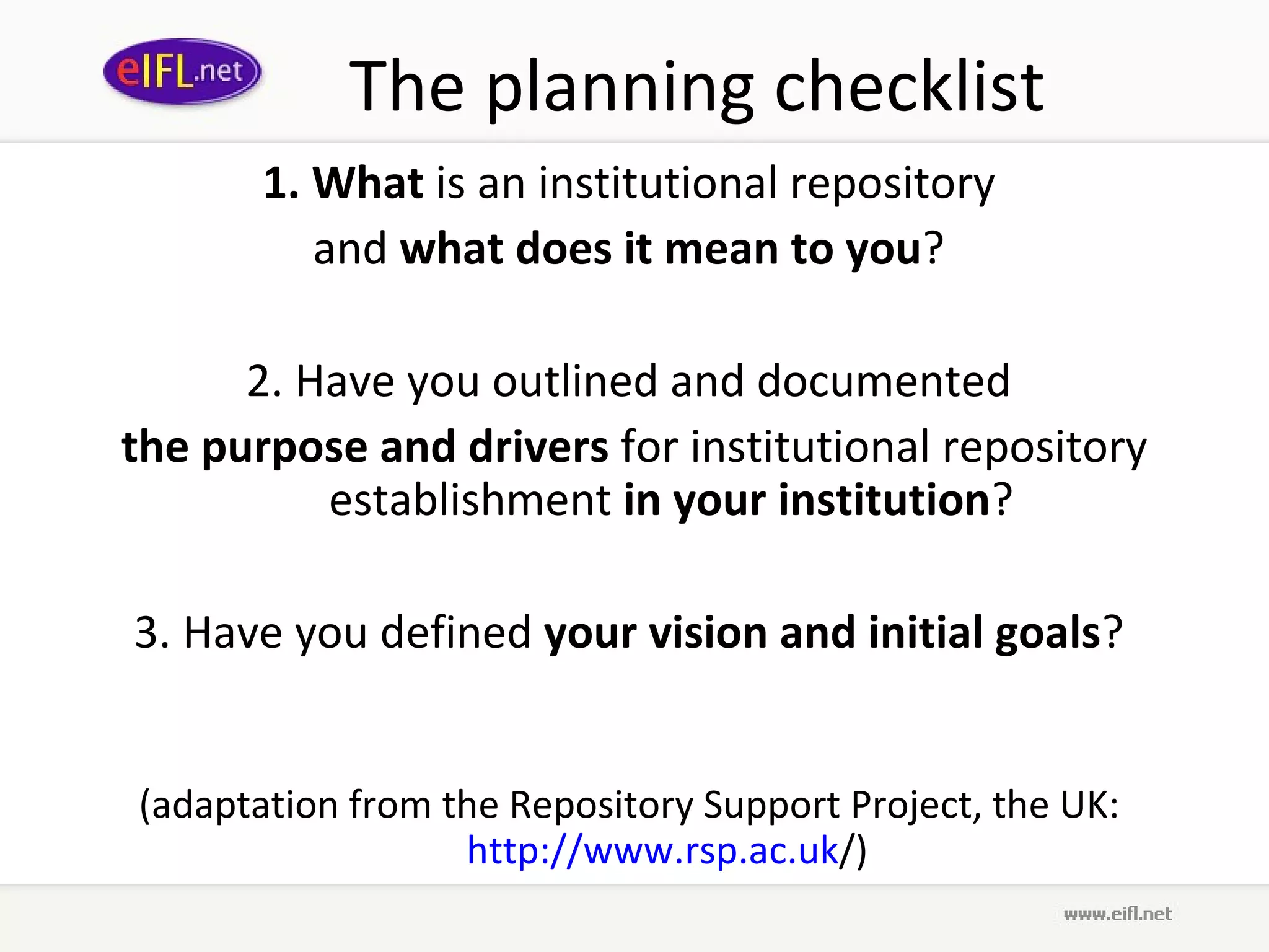 The planning checklist
       1. What is an institutional repository
          and what does it mean to you?

      2. Have you outlined and documented
the purpose and drivers for institutional repository
          establishment in your institution?

3. Have you defined your vision and initial goals?


(adaptation from the Repository Support Project, the UK:
                  http://www.rsp.ac.uk/)
 