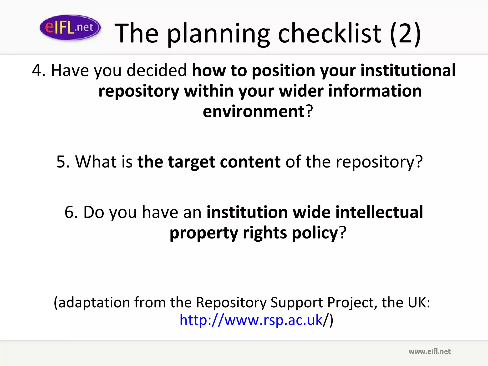 The planning checklist (2)
4. Have you decided how to position your institutional
         repository within your wider information
                      environment?

   5. What is the target content of the repository?

    6. Do you have an institution wide intellectual
                 property rights policy?


  (adaptation from the Repository Support Project, the UK:
                    http://www.rsp.ac.uk/)
 