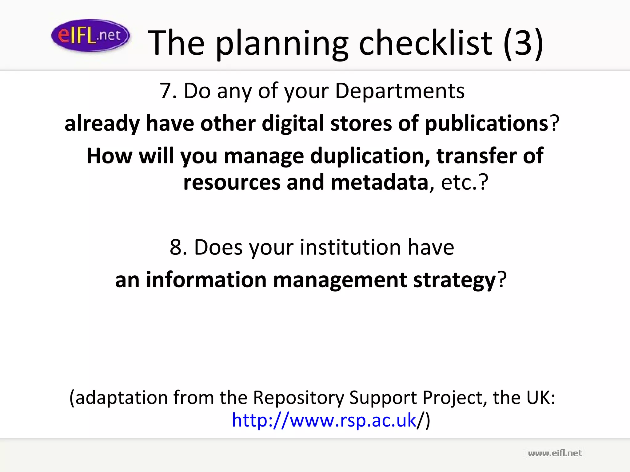 The planning checklist (3)
         7. Do any of your Departments
already have other digital stores of publications?
  How will you manage duplication, transfer of
            resources and metadata, etc.?

           8. Does your institution have
     an information management strategy?



(adaptation from the Repository Support Project, the UK:
                  http://www.rsp.ac.uk/)
 