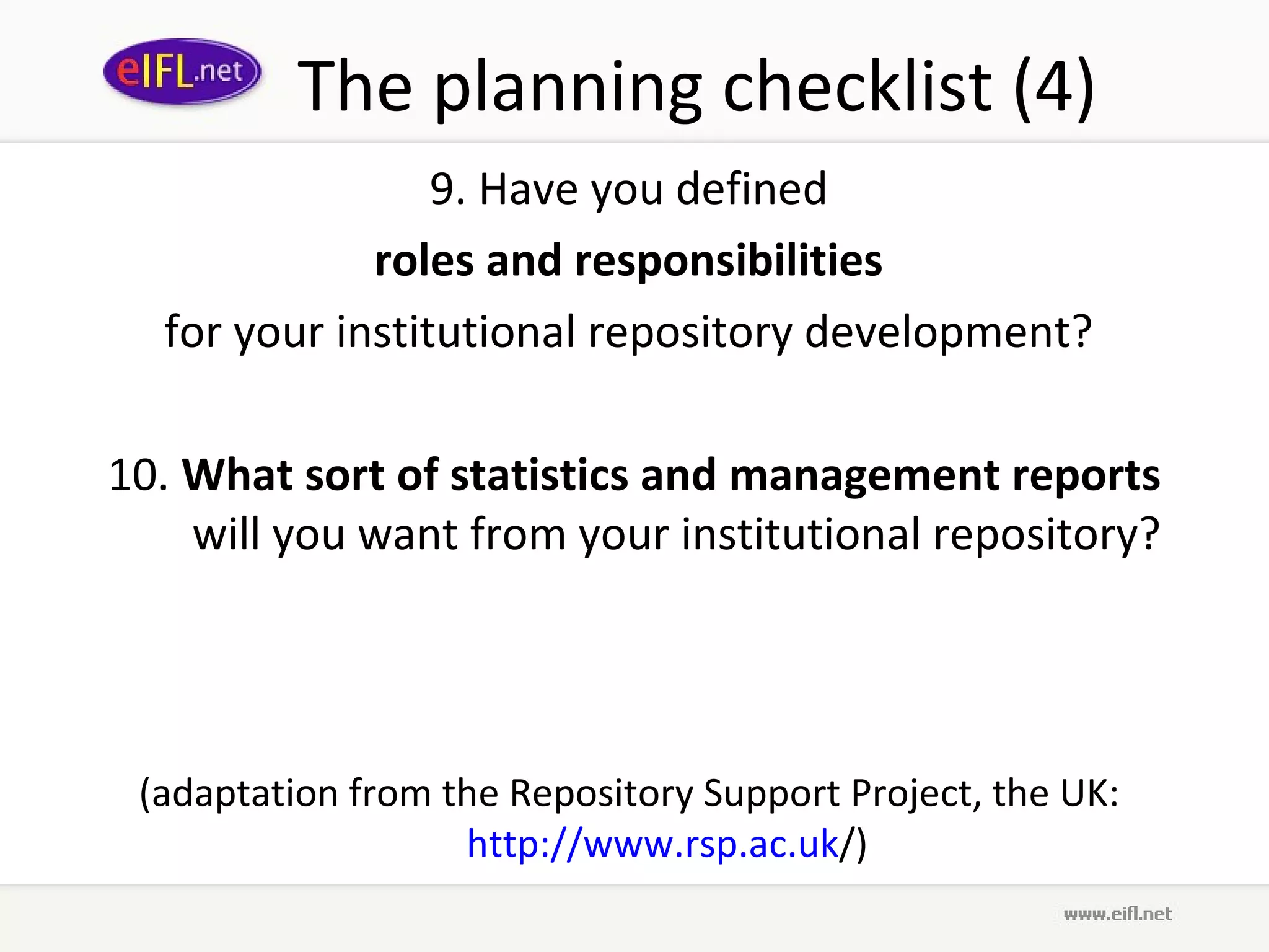 The planning checklist (4)
                 9. Have you defined
             roles and responsibilities
  for your institutional repository development?

10. What sort of statistics and management reports
    will you want from your institutional repository?




 (adaptation from the Repository Support Project, the UK:
                   http://www.rsp.ac.uk/)
 