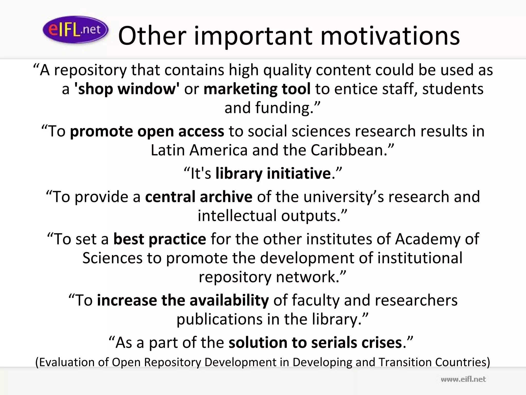 Other important motivations
“A repository that contains high quality content could be used as
    a 'shop window' or marketing tool to entice staff, students
                               and funding.”
 “To promote open access to social sciences research results in
                  Latin America and the Caribbean.”
                       “It's library initiative.”
  “To provide a central archive of the university’s research and
                         intellectual outputs.”
  “To set a best practice for the other institutes of Academy of
        Sciences to promote the development of institutional
                          repository network.”
     “To increase the availability of faculty and researchers
                      publications in the library.”
            “As a part of the solution to serials crises.”
(Evaluation of Open Repository Development in Developing and Transition Countries)
 