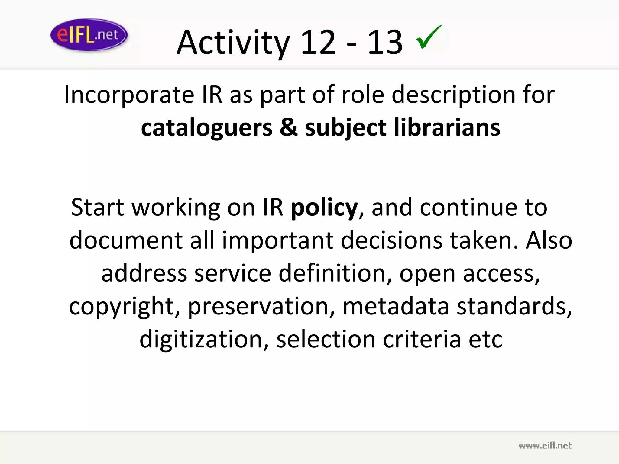 Activity 12 - 13 
Incorporate IR as part of role description for
      cataloguers & subject librarians

Start working on IR policy, and continue to
document all important decisions taken. Also
   address service definition, open access,
copyright, preservation, metadata standards,
      digitization, selection criteria etc
 