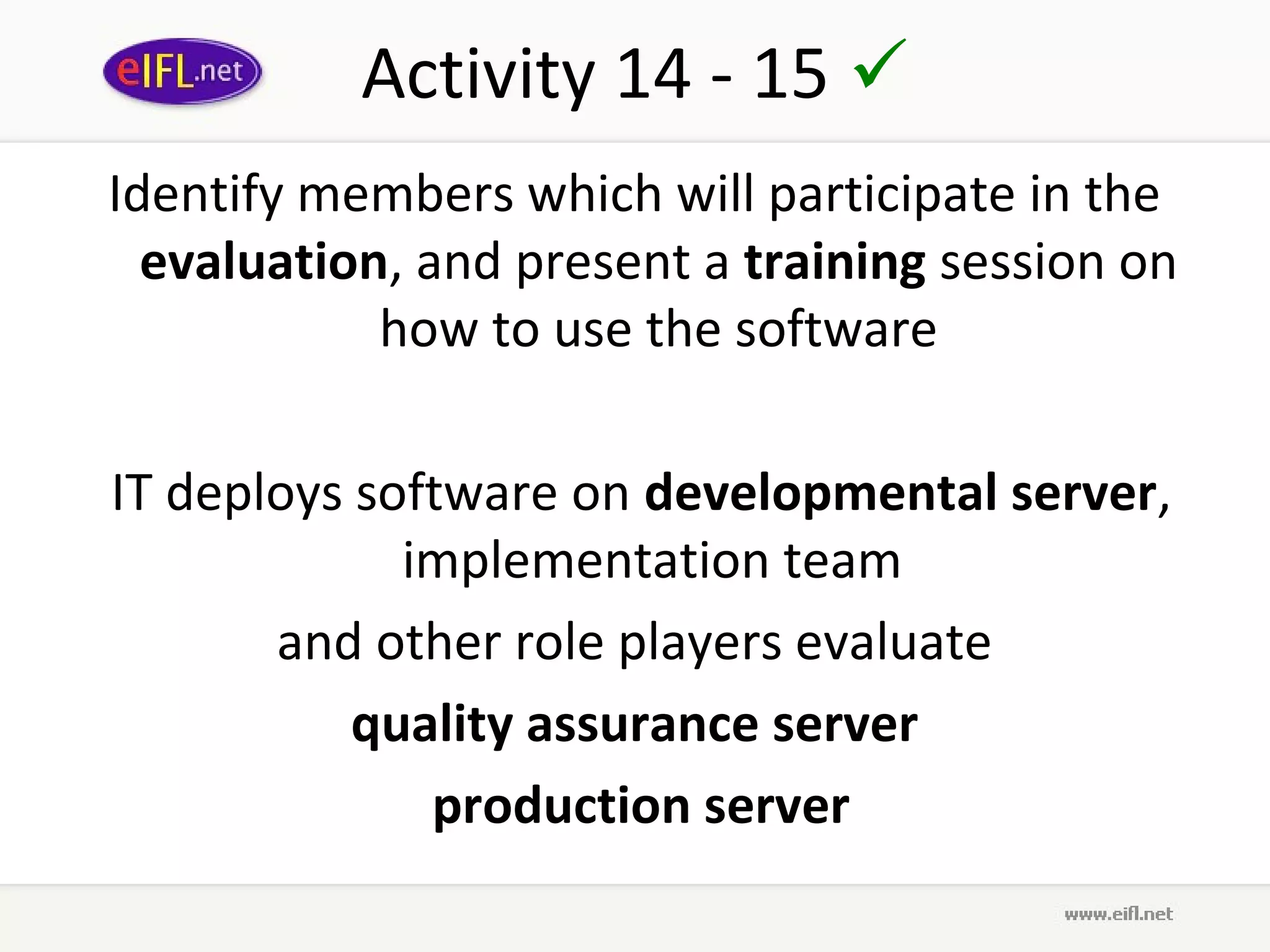 Activity 14 - 15 
Identify members which will participate in the
  evaluation, and present a training session on
            how to use the software

 IT deploys software on developmental server,
              implementation team
        and other role players evaluate
            quality assurance server
               production server
 