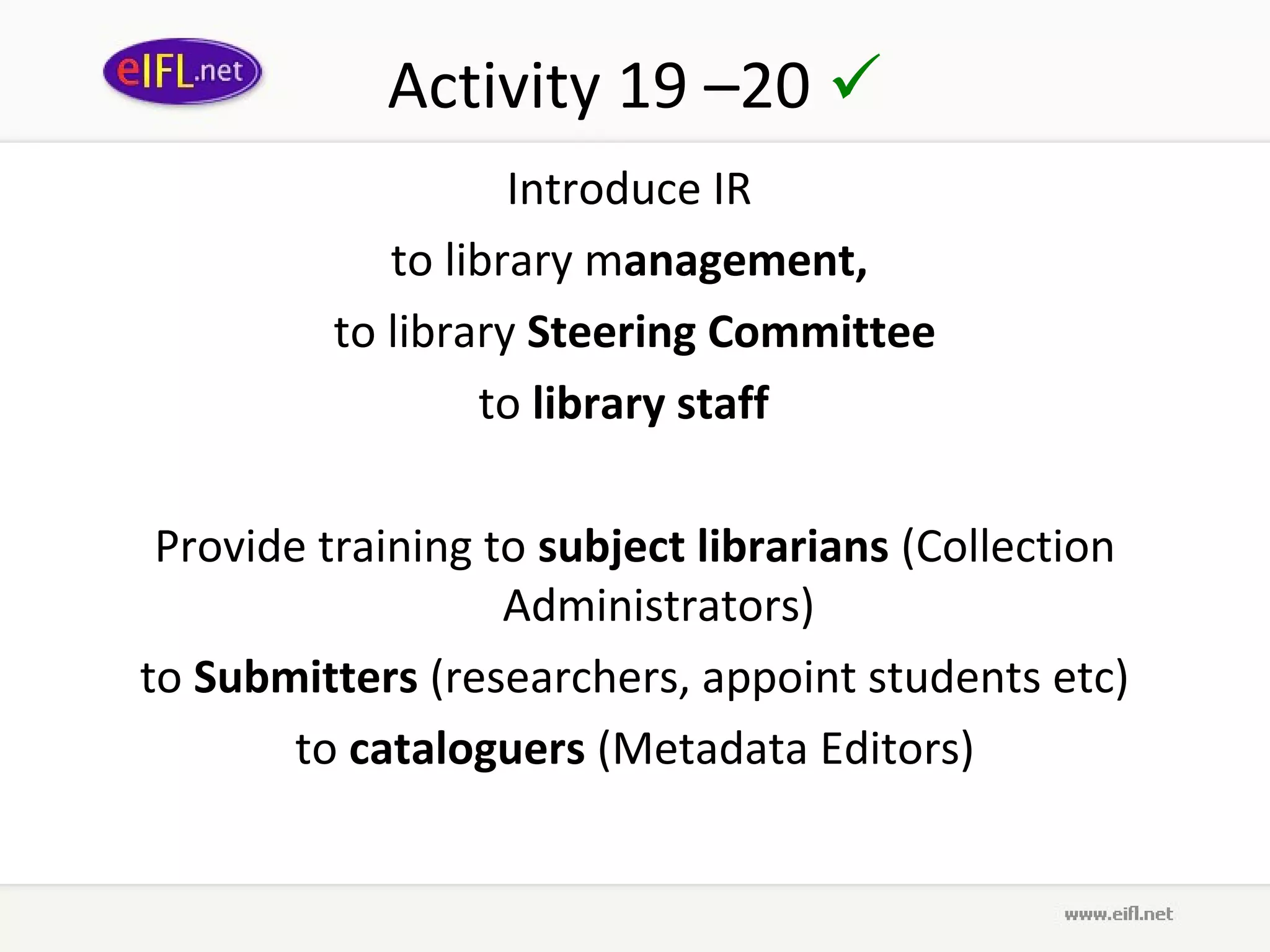Activity 19 –20 
                   Introduce IR
            to library management,
         to library Steering Committee
                 to library staff  

 Provide training to subject librarians (Collection
                   Administrators)
to Submitters (researchers, appoint students etc)
        to cataloguers (Metadata Editors)
 