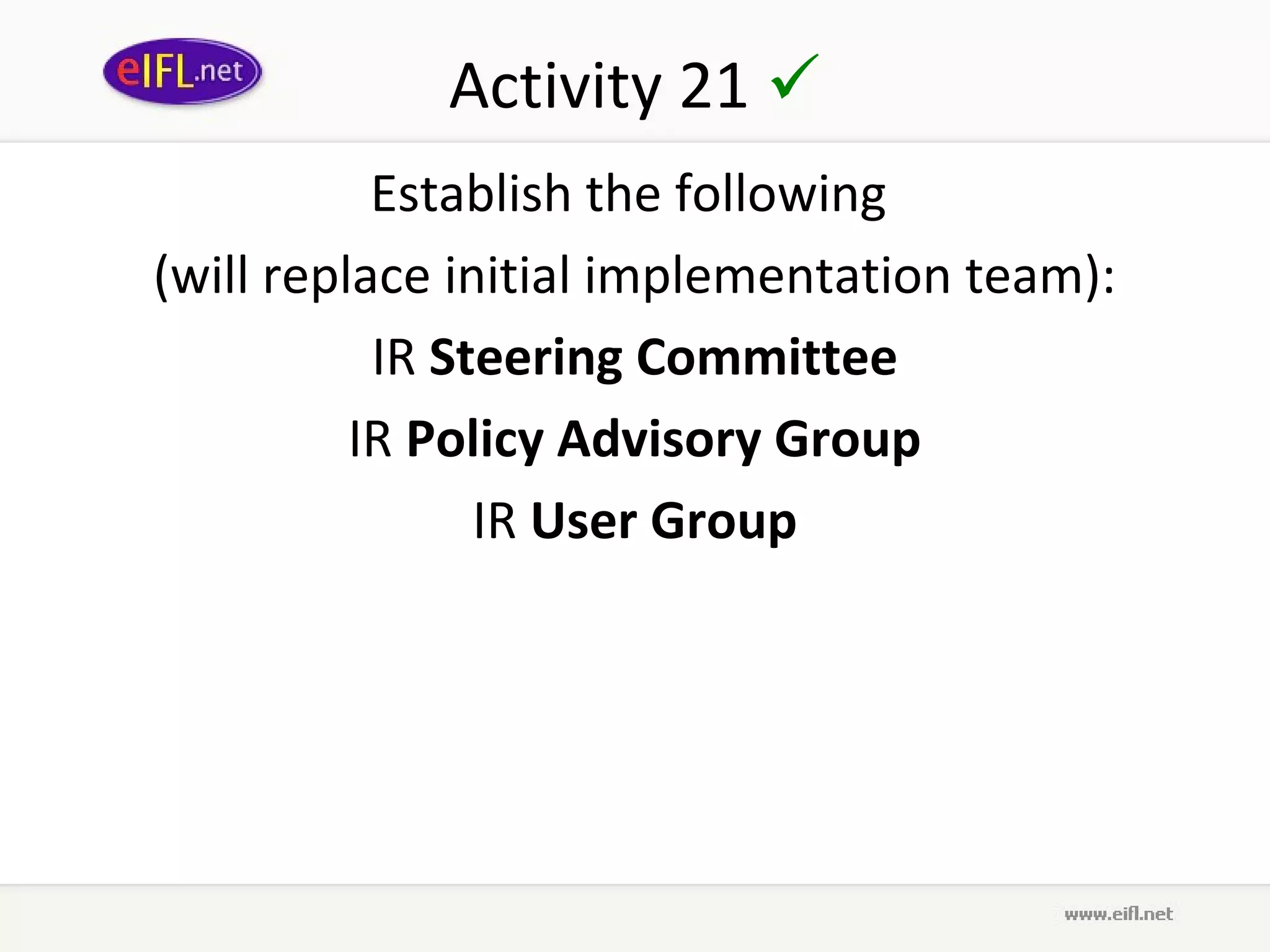 Activity 21 
           Establish the following
(will replace initial implementation team):
           IR Steering Committee
          IR Policy Advisory Group
                IR User Group
 