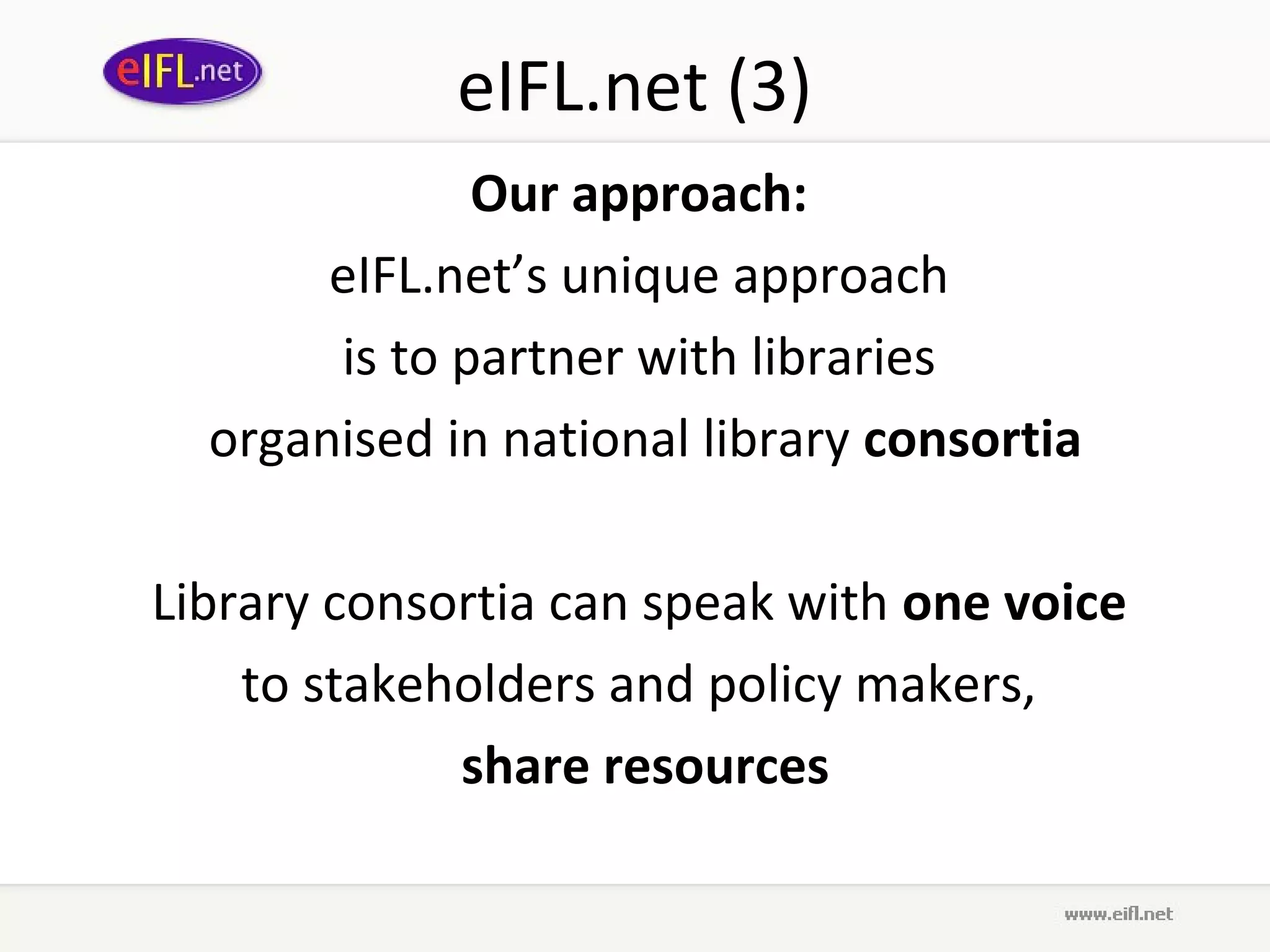 eIFL.net (3)
              Our approach:
       eIFL.net’s unique approach
       is to partner with libraries
  organised in national library consortia

Library consortia can speak with one voice
    to stakeholders and policy makers,
             share resources
 