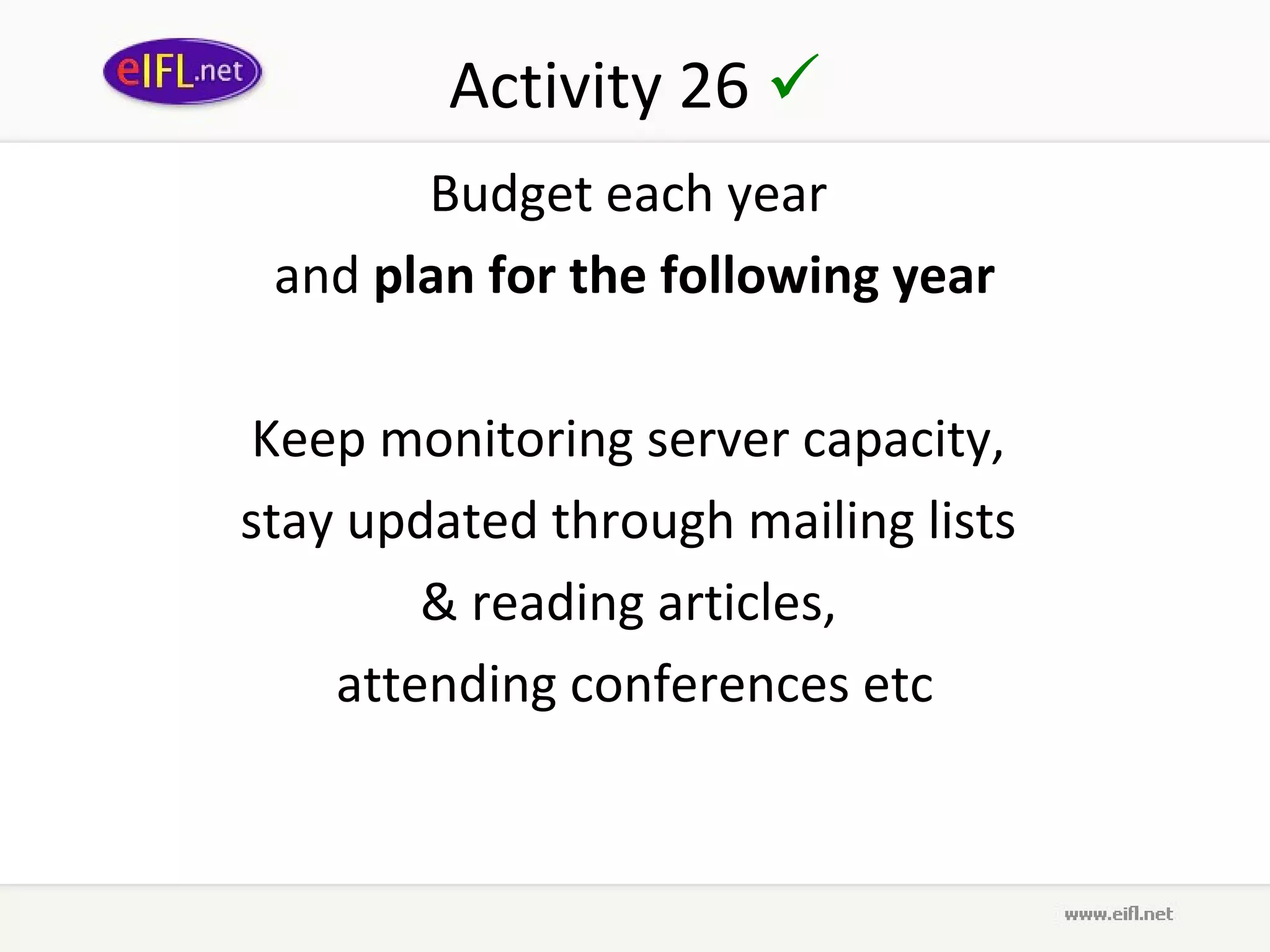 Activity 26 
       Budget each year
 and plan for the following year

Keep monitoring server capacity,
stay updated through mailing lists
        & reading articles,
    attending conferences etc
 
