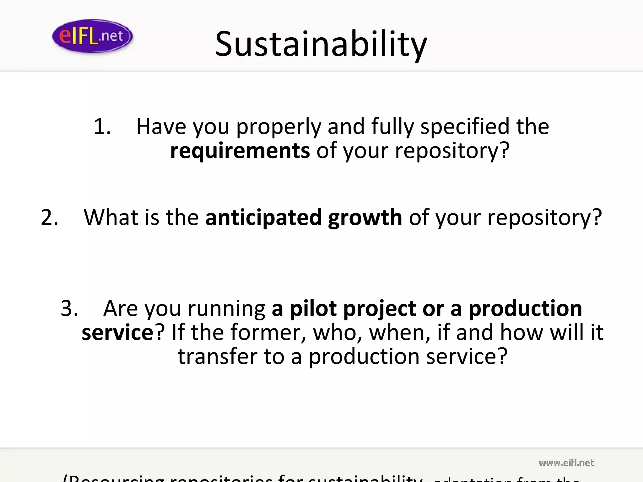 Sustainability
    1. Have you properly and fully specified the
          requirements of your repository?

2. What is the anticipated growth of your repository?


 3. Are you running a pilot project or a production
   service? If the former, who, when, if and how will it
             transfer to a production service?
 
