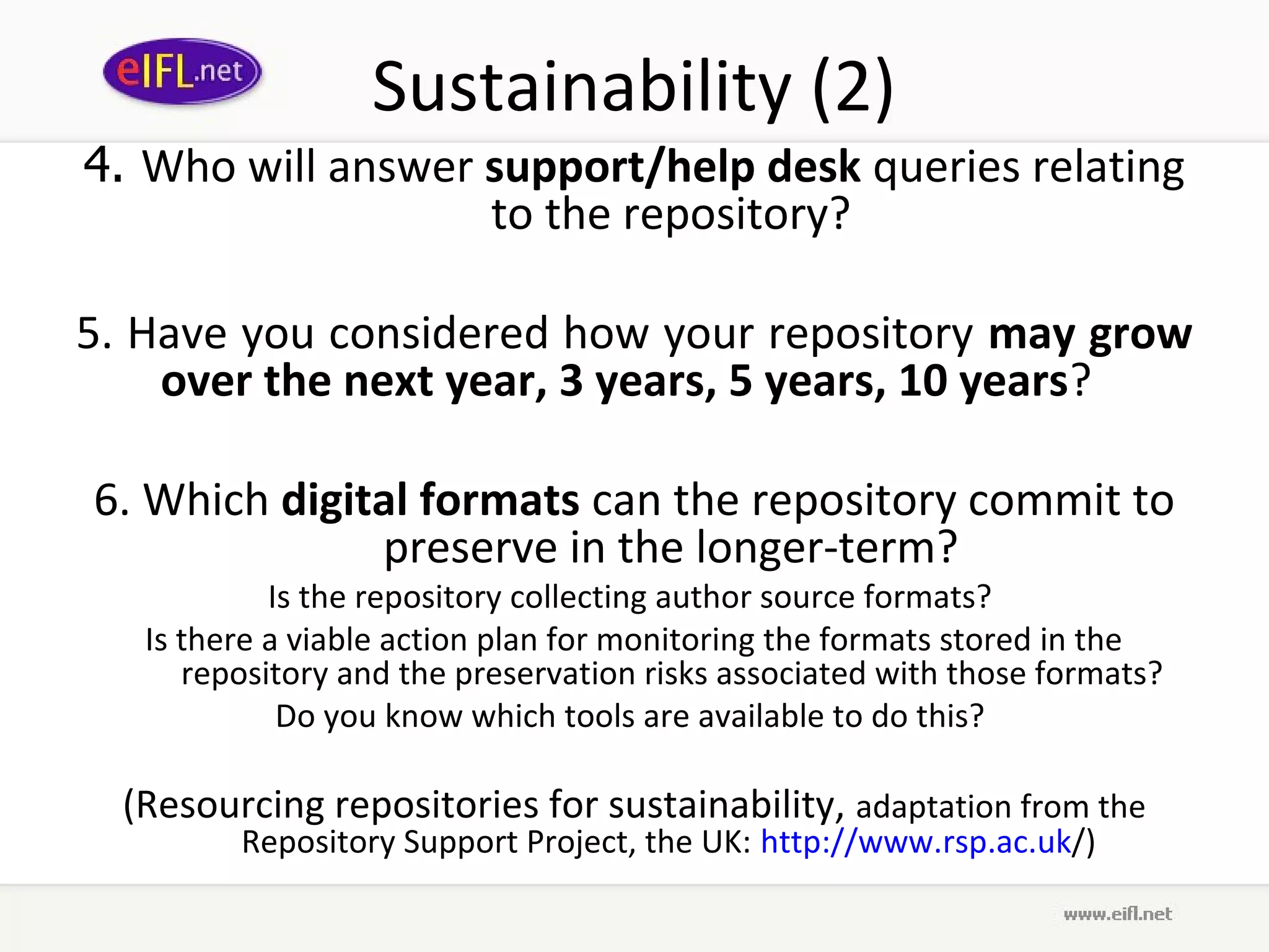 Sustainability (2)
4. Who will answer support/help desk queries relating
                   to the repository?

5. Have you considered how your repository may grow
    over the next year, 3 years, 5 years, 10 years?

6. Which digital formats can the repository commit to
              preserve in the longer-term?
            Is the repository collecting author source formats?
   Is there a viable action plan for monitoring the formats stored in the
      repository and the preservation risks associated with those formats?
             Do you know which tools are available to do this?

  (Resourcing repositories for sustainability, adaptation from the
         Repository Support Project, the UK: http://www.rsp.ac.uk/)
 