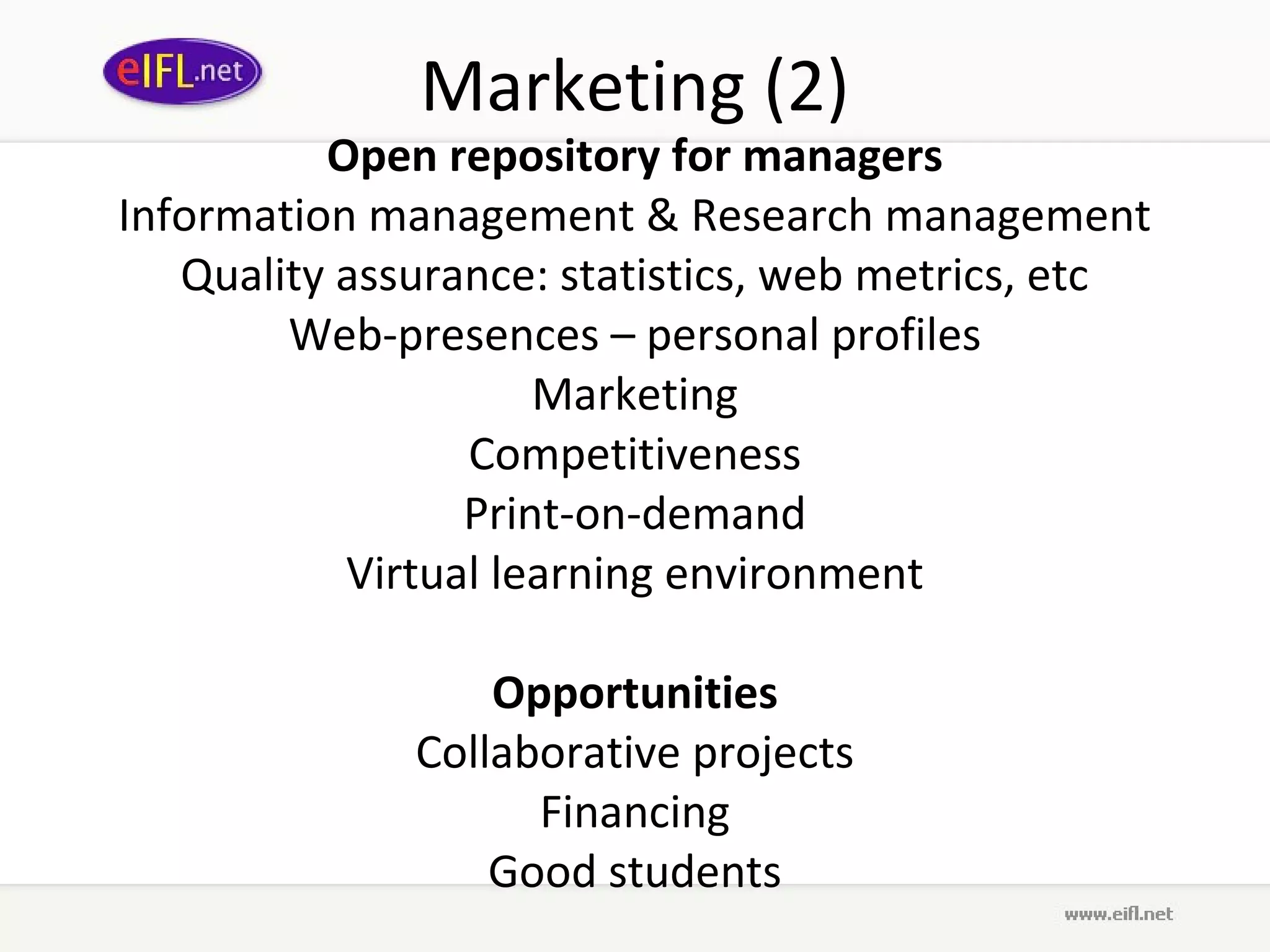 Marketing (2)
          Open repository for managers
Information management & Research management
   Quality assurance: statistics, web metrics, etc
        Web-presences – personal profiles
                     Marketing
                 Competitiveness
                 Print-on-demand
           Virtual learning environment

                  Opportunities
              Collaborative projects
                    Financing
                  Good students
 