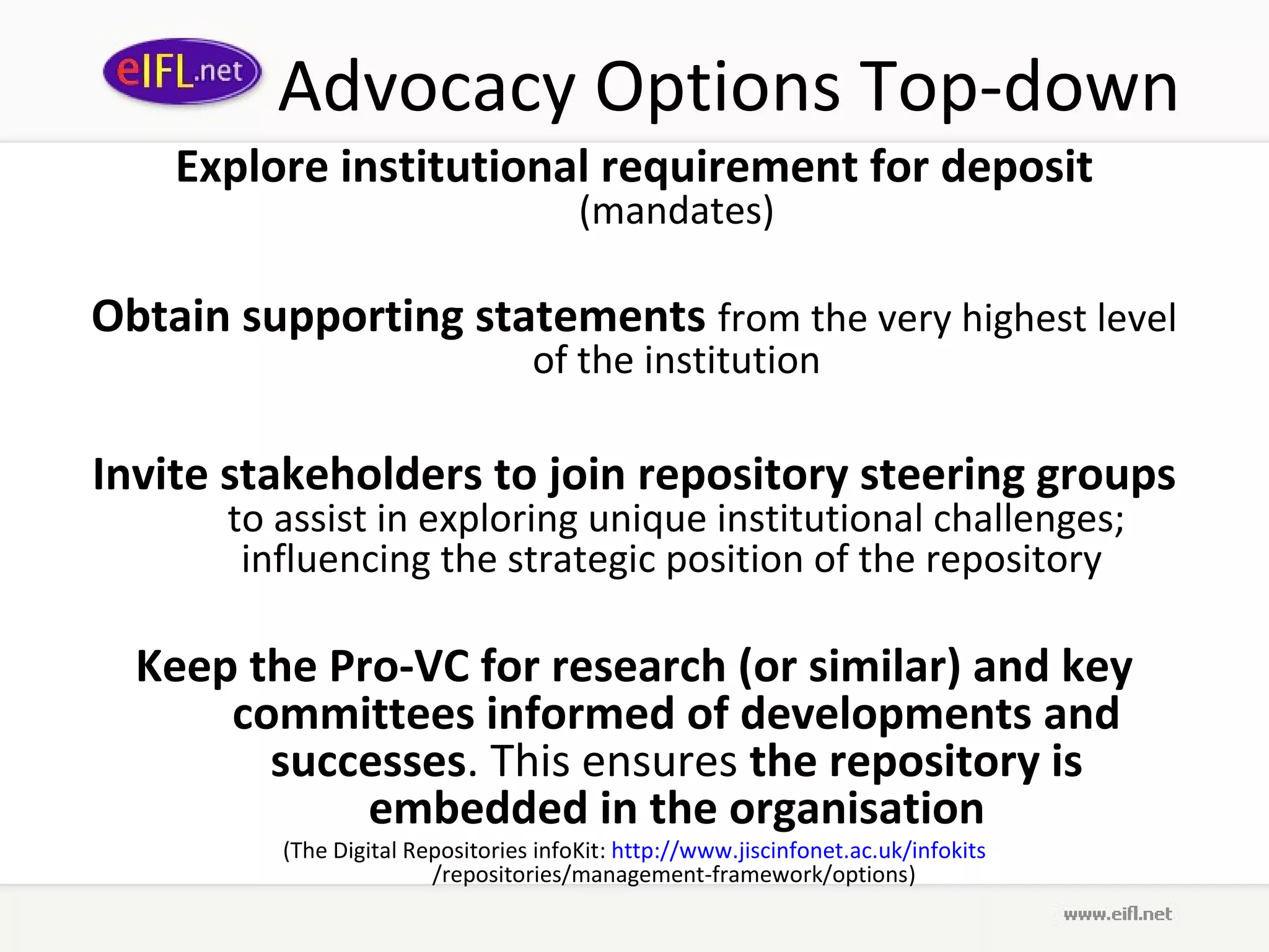 Advocacy Options Top-down
    Explore institutional requirement for deposit
                                        (mandates)

Obtain supporting statements from the very highest level
                                   of the institution

Invite stakeholders to join repository steering groups
       to assist in exploring unique institutional challenges;
        influencing the strategic position of the repository

  Keep the Pro-VC for research (or similar) and key
      committees informed of developments and
        successes. This ensures the repository is
             embedded in the organisation
          (The Digital Repositories infoKit: http://www.jiscinfonet.ac.uk/infokits
                         /repositories/management-framework/options)
 