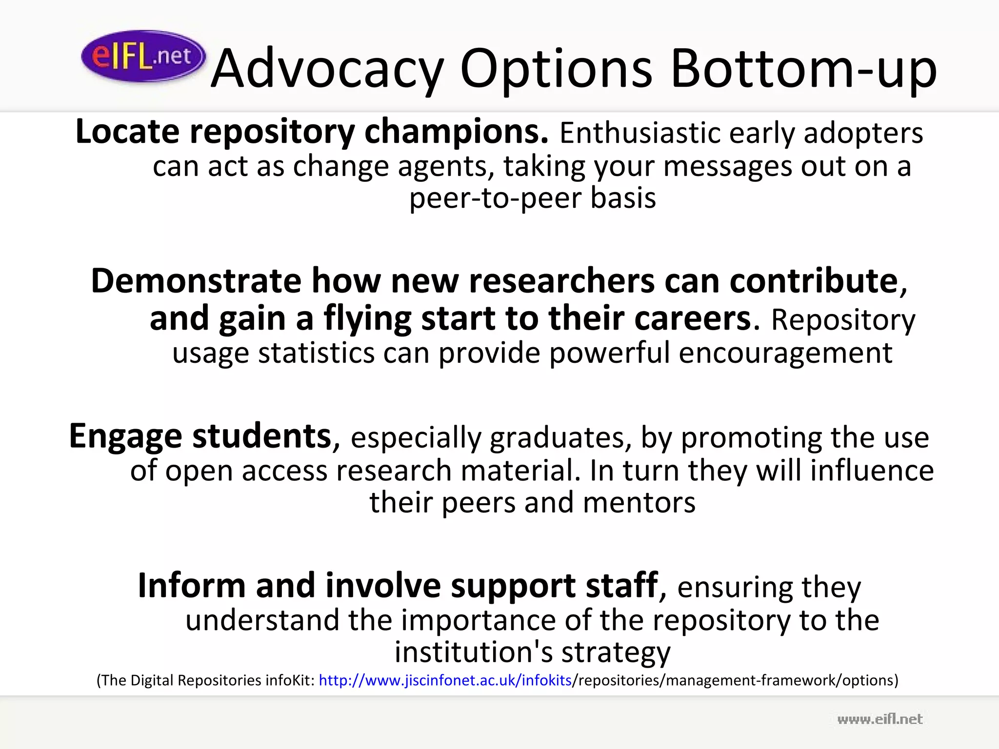 Advocacy Options Bottom-up
Locate repository champions. Enthusiastic early adopters
         can act as change agents, taking your messages out on a
                            peer-to-peer basis

 Demonstrate how new researchers can contribute,
   and gain a flying start to their careers. Repository
           usage statistics can provide powerful encouragement

Engage students, especially graduates, by promoting the use
     of open access research material. In turn they will influence
                      their peers and mentors

      Inform and involve support staff, ensuring they
             understand the importance of the repository to the
                           institution's strategy
 (The Digital Repositories infoKit: http://www.jiscinfonet.ac.uk/infokits/repositories/management-framework/options)
 