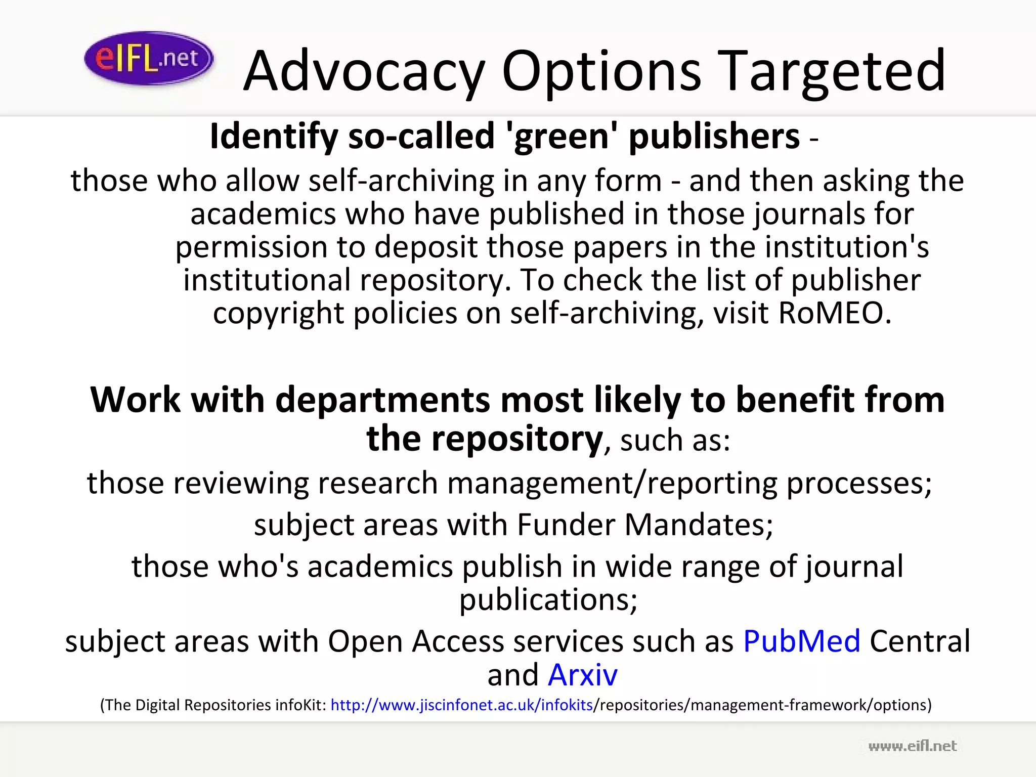 Advocacy Options Targeted
                 Identify so-called 'green' publishers -
those who allow self-archiving in any form - and then asking the
        academics who have published in those journals for
       permission to deposit those papers in the institution's
       institutional repository. To check the list of publisher
         copyright policies on self-archiving, visit RoMEO.

 Work with departments most likely to benefit from
                the repository, such as:
 those reviewing research management/reporting processes;
             subject areas with Funder Mandates;
    those who's academics publish in wide range of journal
                           publications;
subject areas with Open Access services such as PubMed Central
                              and Arxiv
  (The Digital Repositories infoKit: http://www.jiscinfonet.ac.uk/infokits/repositories/management-framework/options)
 