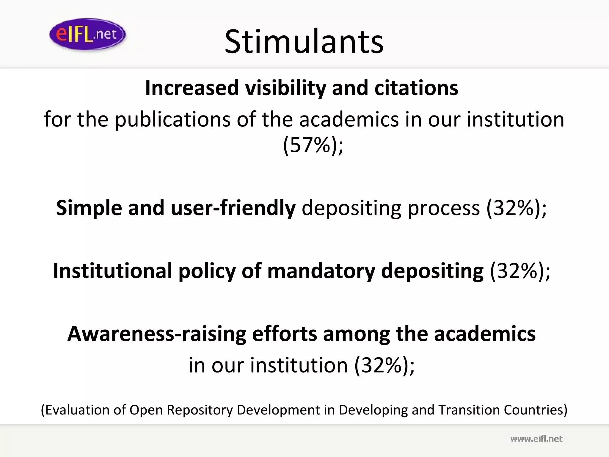 Stimulants
          Increased visibility and citations
for the publications of the academics in our institution
                          (57%);

  Simple and user-friendly depositing process (32%);

 Institutional policy of mandatory depositing (32%);

    Awareness-raising efforts among the academics
               in our institution (32%);
(Evaluation of Open Repository Development in Developing and Transition Countries)
 