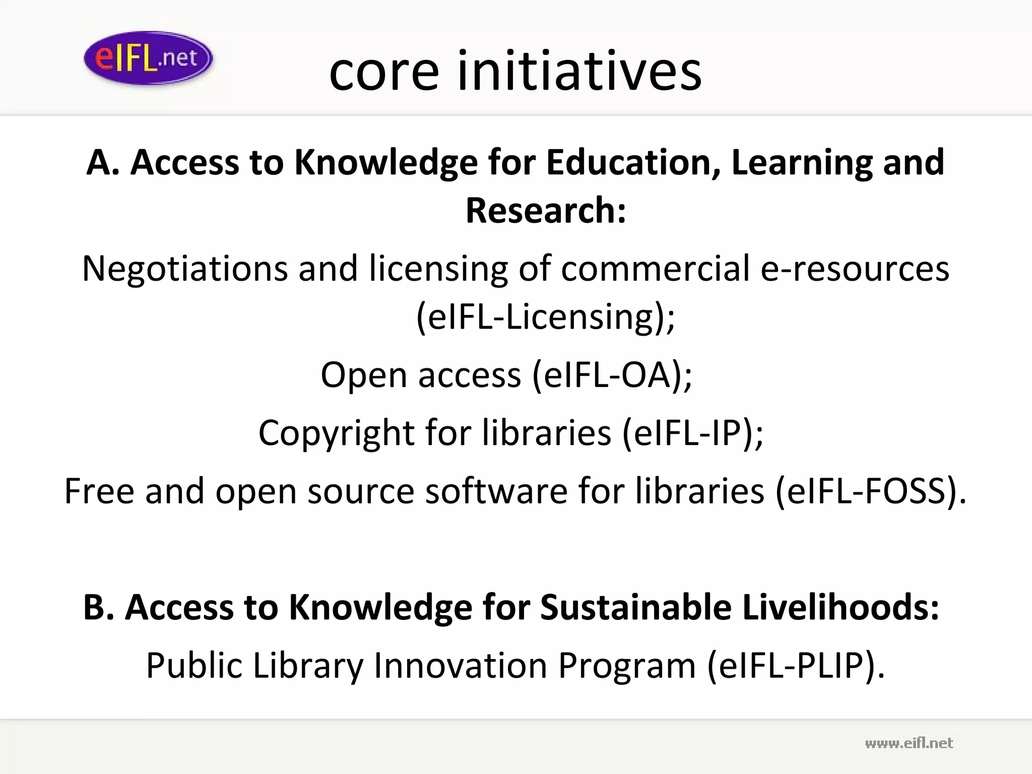 core initiatives
 A. Access to Knowledge for Education, Learning and
                         Research:
 Negotiations and licensing of commercial e-resources
                      (eIFL-Licensing);
               Open access (eIFL-OA);
            Copyright for libraries (eIFL-IP);
Free and open source software for libraries (eIFL-FOSS).

 B. Access to Knowledge for Sustainable Livelihoods:
     Public Library Innovation Program (eIFL-PLIP).
 