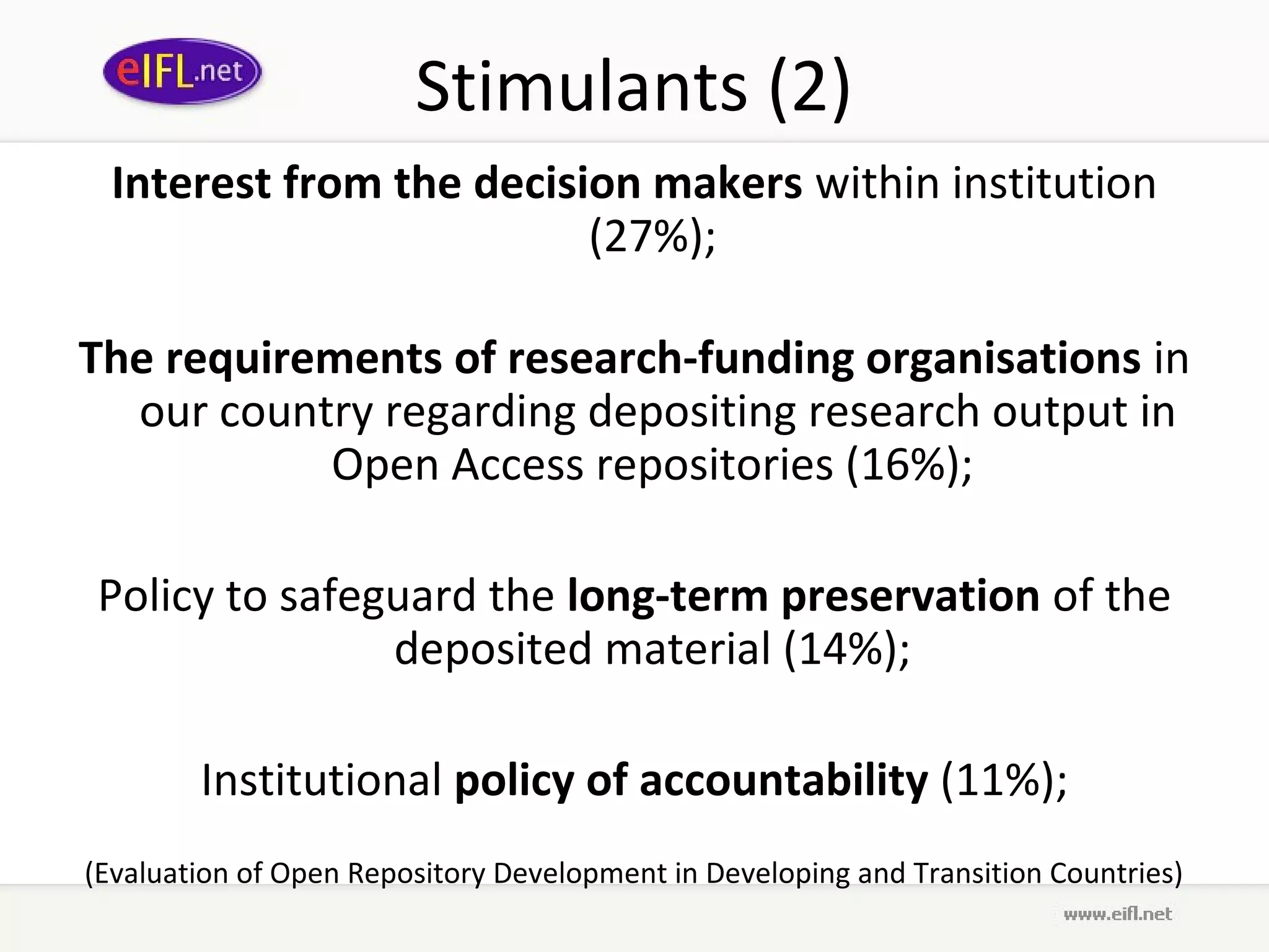 Stimulants (2)
  Interest from the decision makers within institution
                          (27%);

The requirements of research-funding organisations in
  our country regarding depositing research output in
           Open Access repositories (16%);

Policy to safeguard the long-term preservation of the
               deposited material (14%);

        Institutional policy of accountability (11%);
(Evaluation of Open Repository Development in Developing and Transition Countries)
 