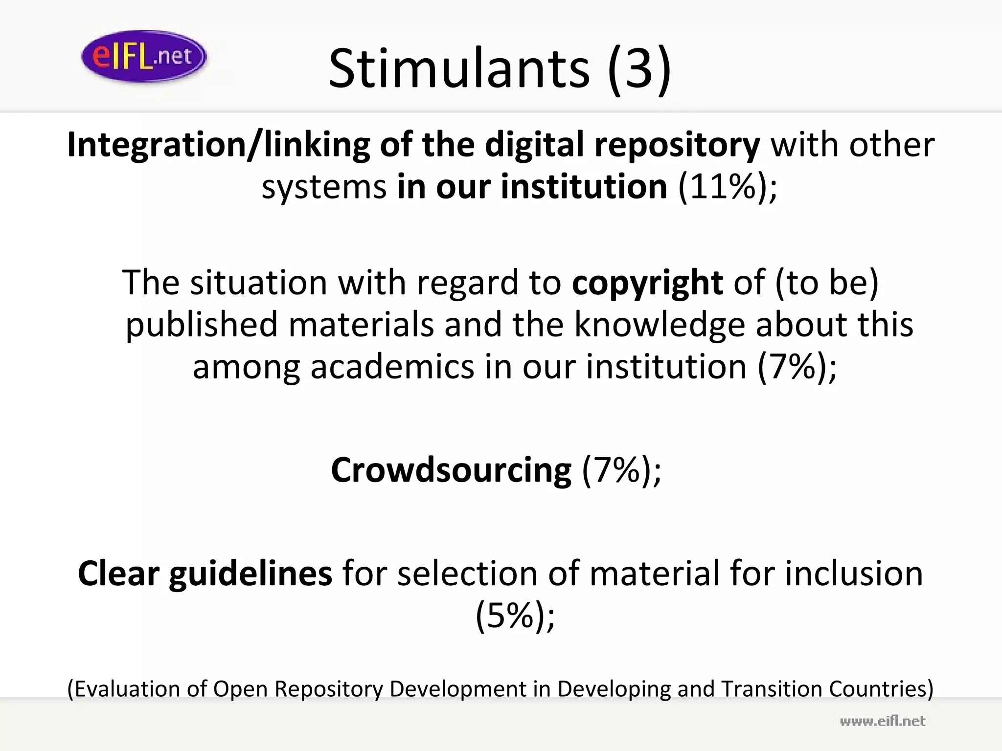 Stimulants (3)
Integration/linking of the digital repository with other
            systems in our institution (11%);

     The situation with regard to copyright of (to be)
     published materials and the knowledge about this
         among academics in our institution (7%);

                        Crowdsourcing (7%);

 Clear guidelines for selection of material for inclusion
                           (5%);
(Evaluation of Open Repository Development in Developing and Transition Countries)
 