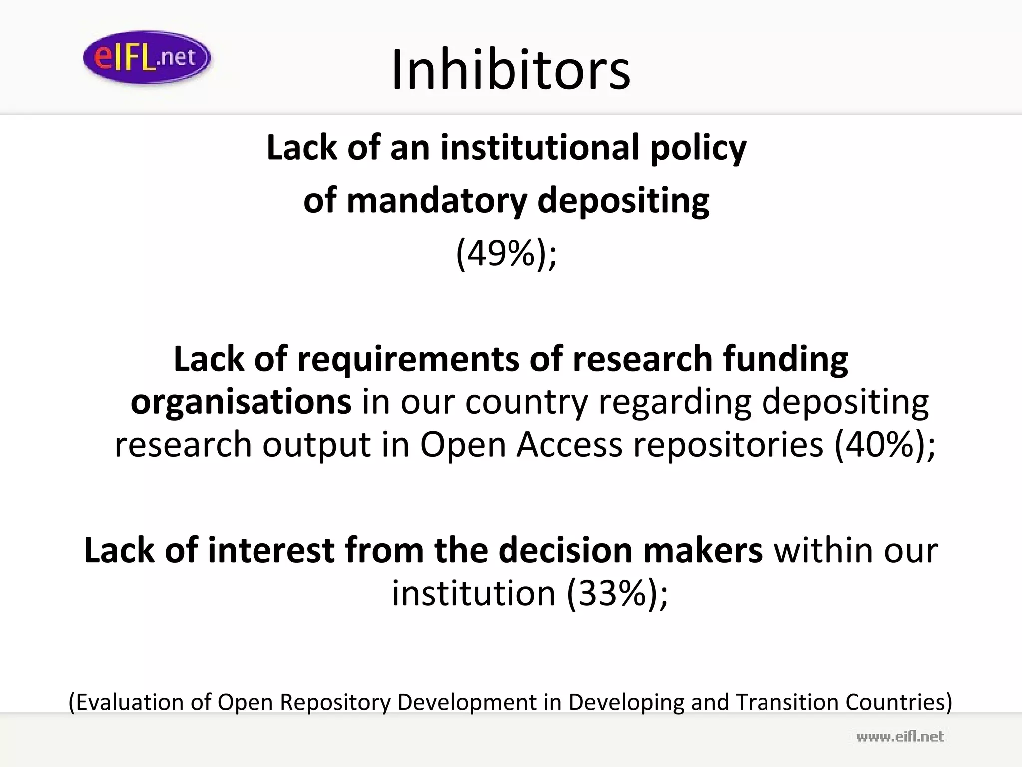 Inhibitors
                  Lack of an institutional policy
                    of mandatory depositing
                              (49%);

        Lack of requirements of research funding
     organisations in our country regarding depositing
    research output in Open Access repositories (40%);

 Lack of interest from the decision makers within our
                     institution (33%);

(Evaluation of Open Repository Development in Developing and Transition Countries)
 