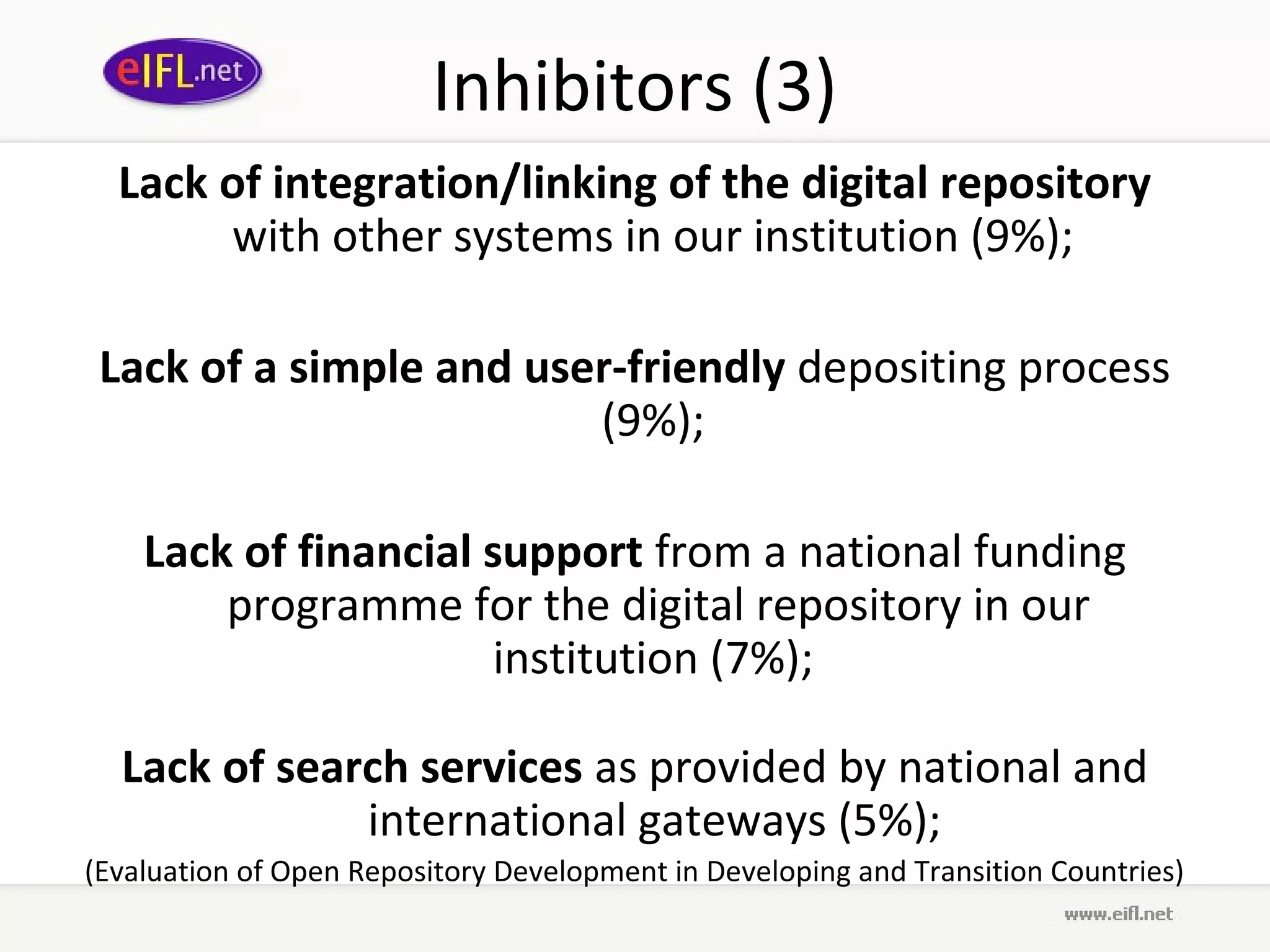 Inhibitors (3)
  Lack of integration/linking of the digital repository
       with other systems in our institution (9%);

 Lack of a simple and user-friendly depositing process
                         (9%);

    Lack of financial support from a national funding
        programme for the digital repository in our
                       institution (7%);

  Lack of search services as provided by national and
              international gateways (5%);
(Evaluation of Open Repository Development in Developing and Transition Countries)
 