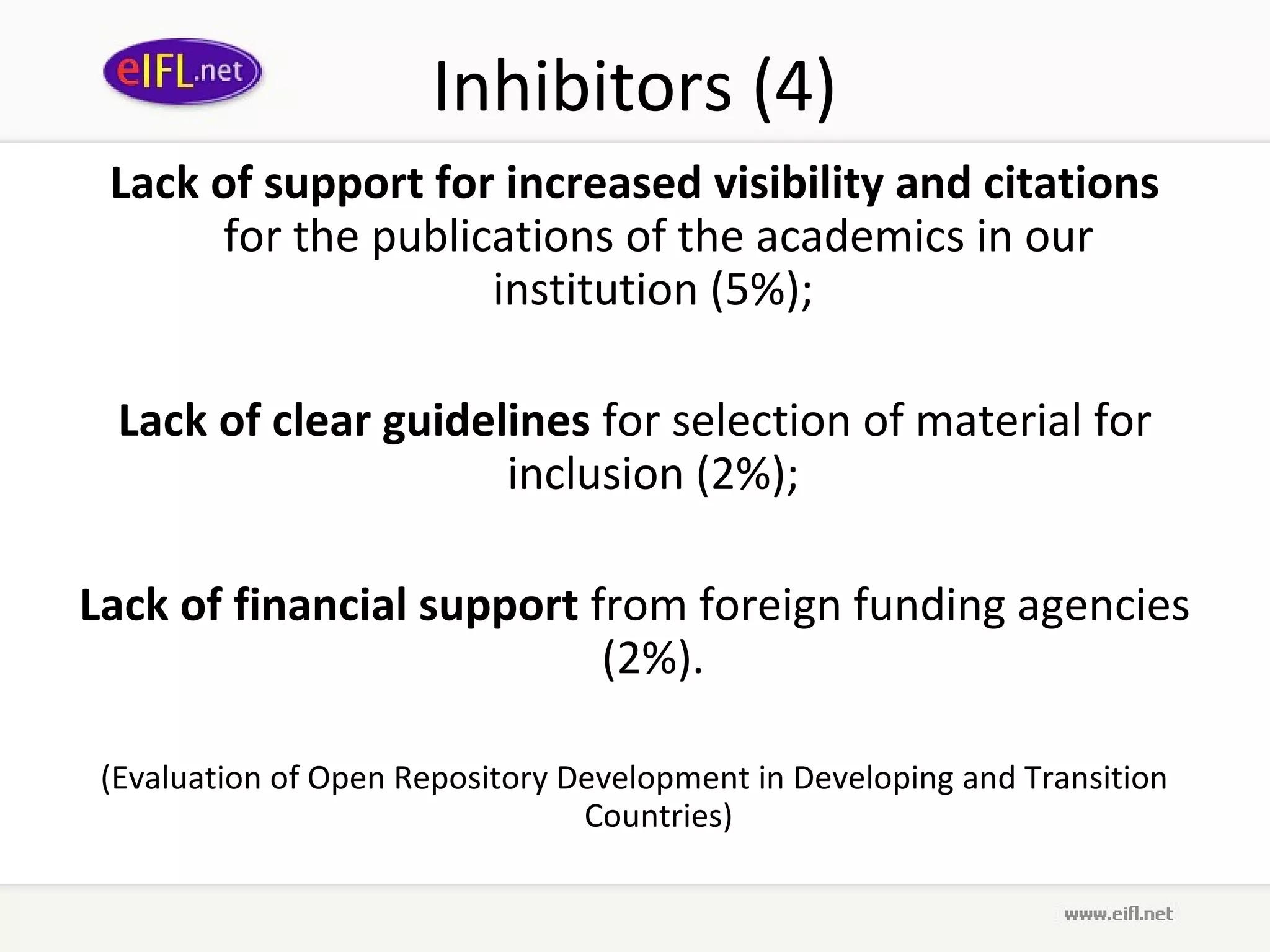 Inhibitors (4)
 Lack of support for increased visibility and citations
      for the publications of the academics in our
                    institution (5%);

  Lack of clear guidelines for selection of material for
                      inclusion (2%);

Lack of financial support from foreign funding agencies
                           (2%).

 (Evaluation of Open Repository Development in Developing and Transition
                                 Countries)
 