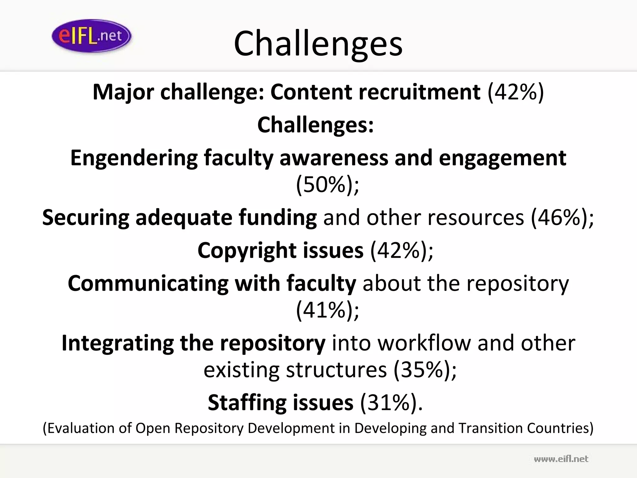 Challenges
     Major challenge: Content recruitment (42%)
                      Challenges:
   Engendering faculty awareness and engagement
                          (50%);
Securing adequate funding and other resources (46%);
                Copyright issues (42%);
   Communicating with faculty about the repository
                          (41%);
  Integrating the repository into workflow and other
                existing structures (35%);
                 Staffing issues (31%).
(Evaluation of Open Repository Development in Developing and Transition Countries)
 
